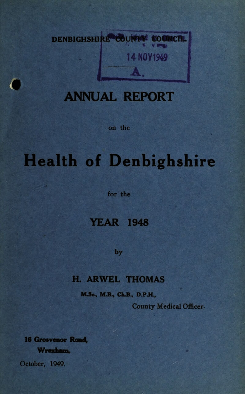 . .V DENBIGHSHI ANNUAL REPORT on the Health of Denbighshire for the YEAR 1948 by H. ARWEL THOMAS Ch.B^ D.P.H^ County Medical Officer. October, 1949.