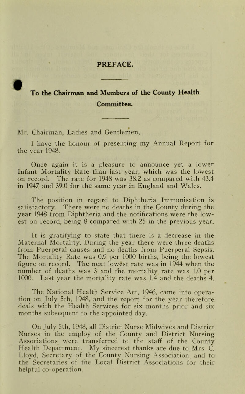 PREFACE. To the Chairman sind Members of the County Health Committee. Mr. Chairman, Ladies and Gentlemen, I have the honour of presenting my Annual Report for the year 1948. Once again it is a pleasure to announce yet a lower Infant Mortality Rate than last year, which was the lowest on record. The rate for 1948 was 38.2 as compared with 43.4 in 1947 and 39.0 for the same year in England and Wales. The position in regard to Diphtheria Immunisation is satisfactory. There were no deaths in the County during the year 1948 from Diphtheria and the notifications were the low- est on record, being 8 compared with 25 in the previous year. It is gratifying to state that there is a decrease in the Maternal Mortality. During the year there were three deaths from Puerperal causes and no deaths from Puerperal Sepsis, The Mortality Rate was 0.9 per 1000 births, being the lowest figure on record. The next lowest rate was in 1944 when the number of deaths was 3 and the mt)rtality rate was 1.0 per 1000. Last year the mortality rate was 1.4 and the deaths 4. The National Health Service Act, 1946, came into opera- tion on July 5th, 1948, and the report for the year therefore deals with the Health Services for six months prior and six months subsequent to the appointed day. On July 5th, 1948, all District Nurse Midwives and District Nurses in the employ of the County and District Nursing Associations were transferred to the staff of the County Health Department. My sincerest thanks are due to Mrs. C. Lloyd, Secretary of the County Nursing .Association, and to the Secretaries of the Local District Associations for their helpful co-operation.