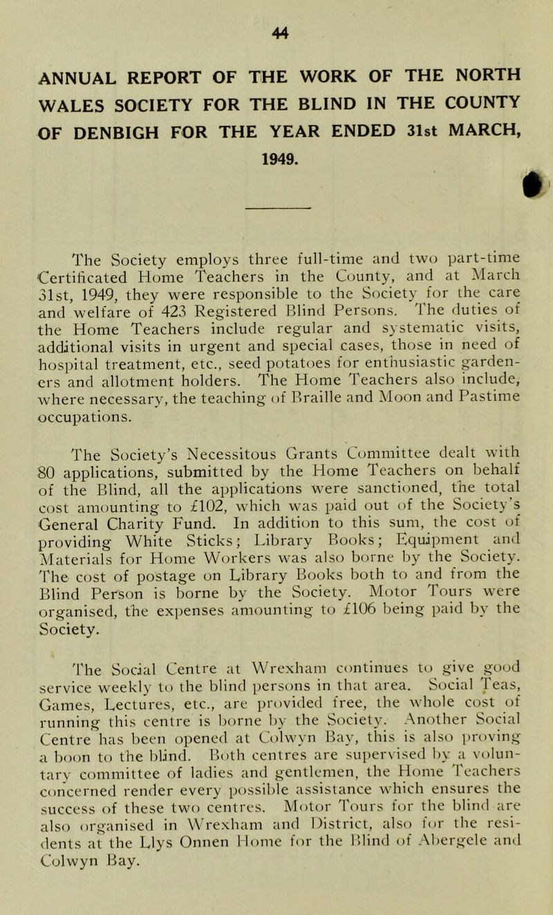 ANNUAL REPORT OF THE WORK OF THE NORTH WALES SOCIETY FOR THE BLIND IN THE COUNTY OF DENBIGH FOR THE YEAR ENDED 31st MARCH, 1949. # The Society employs three full-time and two part-time Certificated Home Teachers in the County, and at March 31st, 1949, they were responsible to the Society for the care and welfare of 423 Registered Blind Persons. The duties of the Home Teachers include regular and systematic visits, additional visits in urgent and special cases, those in need of hospital treatment, etc., seed potatoes for enthusiastic garden- ers and allotment holders. The Home Teachers also include, where necessary, the teaching of Braille and Moon and Pastime occupations. The Society’s Necessitous Grants Committee dealt with 80 applications, submitted by the Home Teachers on behalf of the Blind, all the applications were sanctioned, the total cost amounting to £102, which w^as paid out of the Society’s General Charity Fund. In addition to this sum, the cost of providing White Sticks; Library Books; Equipment and Materials for Home Workers was also borne by the Society. The cost of postage on Library Books both to and from the Blind Person is borne by the Society. Motor Tours were organised, the expenses amounting to £106 being paid by the Society. I'he Social Centre at Wrexham continues to give good service weekly to the blind persons in that area. Social Teas, Games, Lectures, etc., are provided free, the whole cost of running this centre is borne by the Society. Another Social Centre has been opened at Colwyn Bay, this is also proving a boon to the blind. Both centres are supervised by a volun- tarv committee of ladies and gentlemen, the Home Teachers concerned render every possible assistance which ensures the success of these two centres. Motor Tours for the blind are also organised in Wre.xham and District, also for the resi- dents at the Llys Onnen Home for the Blind of Abergele and Colwyn Bay.