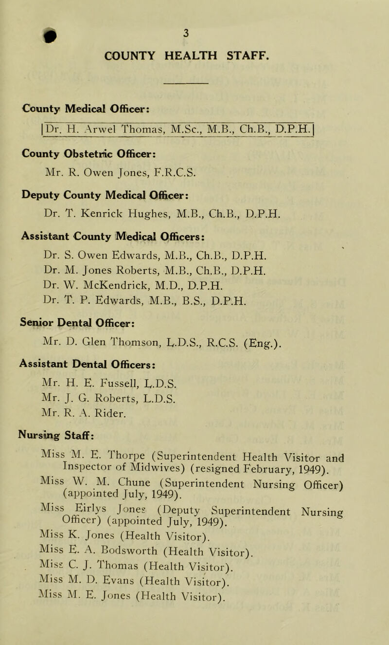COUNTY HEALTH STAFF. County Medical Officer: | Dr. H. Arvvel Thomas, M.Sc., M.B., Ch.B., D.P.H. [ County Obstetric Officer: Mr. R. Owen Jones, F.R.C.S. Deputy County Medical Officer: Dr. T. Kenrick Hughes, M.B., Ch.B., D.P.H. Assistant County Medical Officers: Dr. S. Owen Edwards, M.B., Ch.B., D.P.H. Dr. M. Jones Roberts, M.B., Ch.B., D.P.H. Dr. W. McKendrick, M.D., D.P.H. Dr. T. P. Edwards, M.B., B.S., D.P.H. Senior Dented Officer: Mr. D. Glen Thomson, E.D.S., R.C.S. (Eng.). Assistant Dental Officers: Mr. H. E. Fussell, E.D.S. Mr. J. G. Roberts, L.D.S. Mr. R. A. Rider. Nursing Staff: Miss M. E. Thorpe (Superintendent Health Visitor and Inspector of Midwives) (resigned February, 1949). Miss W. M. Chune (Superintendent Nursing Officer) (appointed July, 1949). Miss Eirlys Jones (Deputy Superintendent Nursing Officer) (appointed July, 1949). Miss K. Jones (Health Visitor). Miss E. A. Bodsworth (Health Visitor). Miss C. J. Thomas (Health Visitor). Miss M. D. Evans (Health Visitor). Miss M. E. Jones (Health Visitor).
