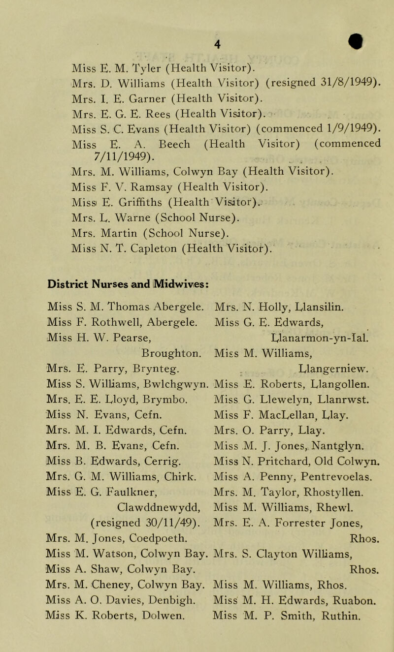 Miss E. M. Tyler (Health Visitor). Mrs. D. Williams (Health Visitor) (resigned 31/8/1949). Mrs. I. E. Garner (Health Visitor). Mrs. E. G. E. Rees (Health Visitor). Miss S. C. Evans (Health Visitor) (commenced 1/9/1949). Miss E. A. Beech (Health Visitor) (commenced 7/11/1949). Mrs. M. Williams, Colwyn Bay (Health Visitor). Miss F. V. Ramsay (Health Visitor). Miss E. Griffiths (Health Visitor). Mrs. L. Warne (School Nurse). Mrs. Martin (School Nurse). Miss N. T. Capleton (Health Visitor). District Nurses and iMidwives: Miss S. M. Thomas Abergele. Mrs. N. Holly, Elansilin. Miss F. Rothwell, Abergele. Miss G. E. Edwards, Miss H. W. Pearse, Elanarmon-yn-Ial. Broughton. Miss M. Williams, Mrs. E. Parry, Brynteg. Elangerniew. Miss S. Williams, Bwlchgwyn. Miss E. Roberts, Rlangollen. Mrs. E. E. Lloyd, Brymbo. Miss G. Llewelyn, Llanrwst. Miss N. Evans, Cefn. Miss F. MacLellan, Elay. Mrs. M. I. Edwards, Cefn. Mrs. O. Parry, Llay. Mrs. M. B. Evans, Cefn. Miss M. J. Jones, Nantglyn. Miss B. Edwards, Cerrig. Miss N. Pritchard, Old Colwyn. Mrs. G. M. Williams, Chirk. Miss A. Penny, Pentrevoelas. Miss E. G. Faulkner, Mrs. M. Taylor, Rhostyllen. Clawddnewydd, Miss M. Williams, Rhewl. (resigned 30/11/49). Mrs. E. A. Forrester Jones, Mrs. M. Jones, Coedpoeth. Rhos. Miss M. Watson, Colwyn Bay. Mrs. S. Clayton Williams, Miss A. Shaw, Colwyn Bay. Rhos. Mrs. M. Cheney, Colwyn Bay. Miss M. Williams, Rhos. Miss A. O. Davies, Denbigh. Miss M. FI. Edwards, Ruabon. Miss K. Roberts, Dolwen. Miss M. P. Smith, Ruthin.