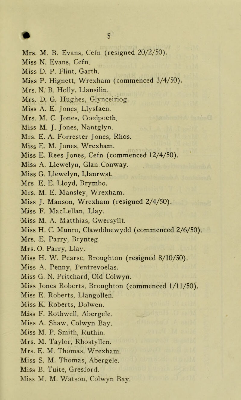 Miss N. Evans, Cefn. Miss D. P. Flint, Garth. Mass P. Hignett, Wrexham (commenced 3/4/50). Mrs. N. B. Holly, Llansilin. Mrs. D. G. Hughes, Glynceiriog. Miss A. E. Jones, Llysfaen. Mrs. M. C. Jones, Coedpoeth. Miss M. J. Jones, Nantglyn. Mrs. E. A. Forrester Jones, Rhos. Miss E. M. Jones, Wrexham. Miss E. Rees Jones, Cefn (commenced 12/4/50). Miss A. Ele'welyn, Gian Conway. Miss G. Llewelyn, Llanrwst. Mrs. E. E. Lloyd, Brymbo. Mrs. M. E. Mansley, Wrexham. Miss J. Manson, Wrexham (resigned 2/4/50). Mass F. MacLellan, Llay. Miss M. A. Matthias, Gwersyllt. Miss H. C. Munro, Clawddnewydd (commenced 2/6/50). Mrs. E. Parry, Brynteg. Mrs. O. Parry, Llay. Miss H. W. Pearse, Broughton (resigned 8/10/50). Miss A. Penny, Pentrevoelas. Miss G. N. Pritchard, Old Colwyn. Miss Jones Roberts, Broughton (commenced 1/11/50). Miss E. Roberts, Llangollen. Miss K. Roberts, Dolwen. Mass F. Rothwell, Abergele. Miss A. Shaw, Colwyn Bay. Miss M. P. Smith, Ruthin. Mrs. M. Taylor, Rhostyllen. Mrs. E. M. Thomas, Wrexham. Miss S. M. Thomas, Abergele. Miss B. Tuite, Gresford. Miss M. M. Watson, Colwyn Bay.