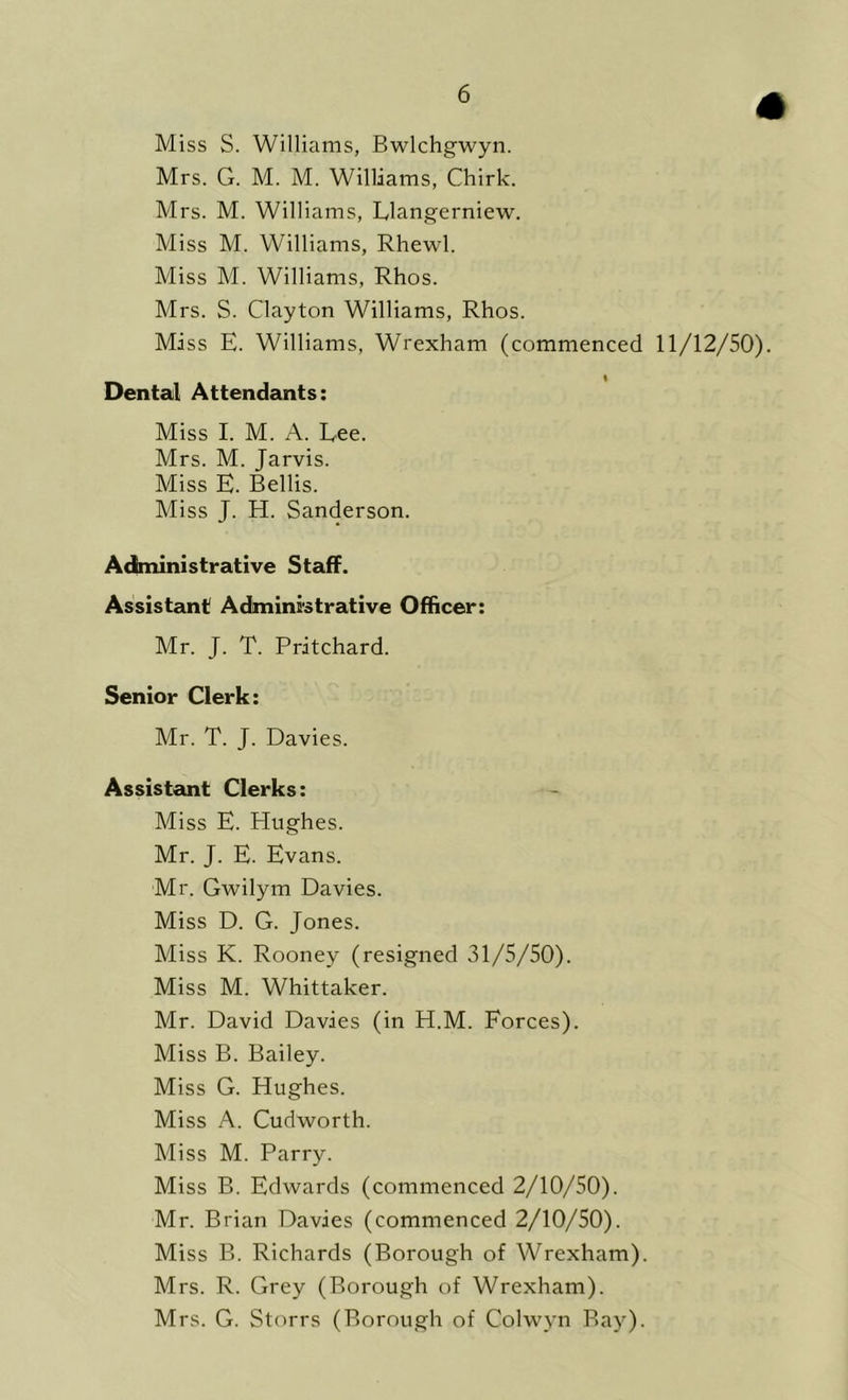 Miss S. Williams, Bwlchgwyn. Mrs. G. M. M. Williams, Chirk. Mrs. M. Williams, Llangerniew. Miss M. Williams, Rhewl. Miss M. Williams, Rhos. Mrs. S. Clayton Williams, Rhos. Miss E. Williams, Wrexham (commenced 11/12/50). Dental Attendants: Miss I. M. A. Lee. Mrs. M. Jarvis. Miss E. Beilis. Miss J. H. Sanderson. Administrative Staff. Assistant Administrative Officer: Mr. J. T. Pritchard. Senior Clerk: Mr. T. J. Davies. Assistant Clerks: Miss E. Hughes. Mr. J. E. Evans. Mr. Gwilym Davies. Miss D. G. Jones. Miss K. Rooney (resigned 31/5/50). Miss M. Whittaker. Mr. David Davies (in H.M. Forces). Miss B. Bailey. Miss G. Hughes. Miss A. Cudworth. Miss M. Parry. Miss B. Edwards (commenced 2/10/50). Mr. Brian Davies (commenced 2/10/50). Miss B. Richards (Borough of Wrexham). Mrs. R. Grey (Borough of Wrexham). Mrs. G. Storrs (Borough of Colwyn Bay).