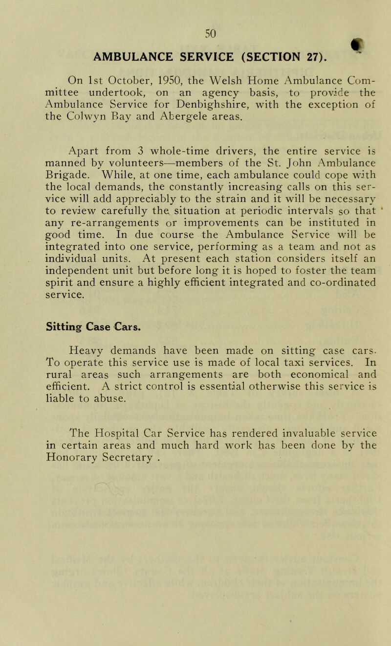 AMBULANCE SERVICE (SECTION 27). On 1st October, 1950, the Welsh Home Ambulance Com- mittee undertook, on an agency basis, to provide the Ambulance Service for Denbighshire, wdth the exception of the Colwyn Bay and Abergele areas. Apart from 3 whole-time drivers, the entire service is manned by volunteers—members of the St. John Ambulance Brigade. While, at one time, each ambulance could cope with the local demands, the constantly increasing calls on this ser- vice will add appreciably to the strain and it will be necessary to review carefully the situation at periodic intervals so that ‘ any re-arrangements or improvements can be instituted in good time. In due course the Ambulance Service will be integrated into one service, performing as a team and not as individual units. At present each station considers itself an independent unit but before long it is hoped to foster the team spirit and ensure a highly efficient integrated and co-ordinated service. Sitting Case Cars. Heavy demands have been made on sitting case cars- To operate this service use is made of local taxi services. In rural areas such arrangements are both economical and efficient. A strict control is essential otherwise this service is liable to abuse. The Flospital Car Service has rendered invaluable service in certain areas and much hard work has been done by the Honorary Secretary .