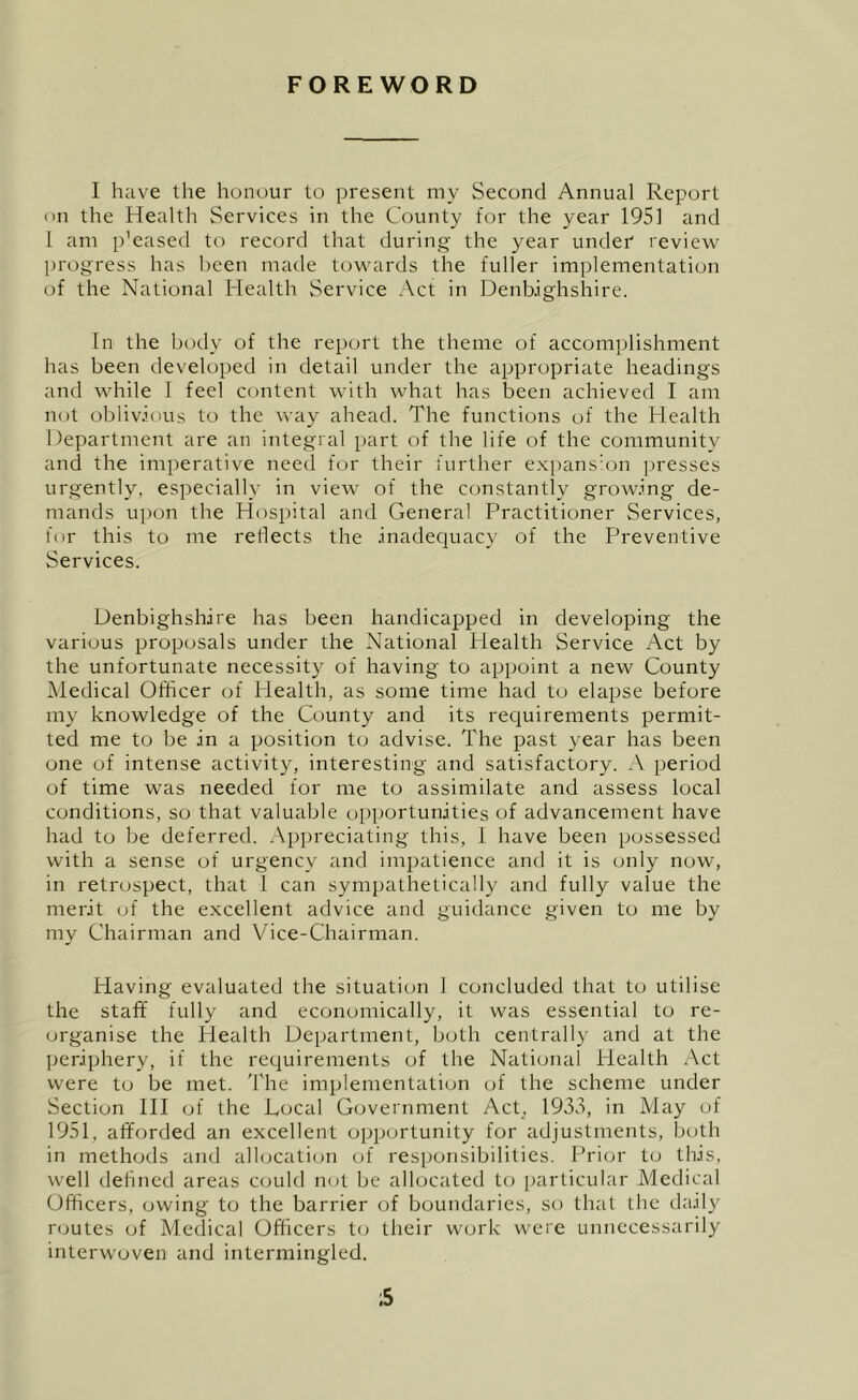 FOREWORD I have the honour to present my Second Annual Report on the Health Services in the County for the year 1951 and 1 am p'eased to record that during the year under review progress has been made towards the fuller implementation of the National Health Service Act in Denbighshire. In the body of the report the theme of accomplishment has been develoi)ed in detail under the appropriate headings and while 1 feel content with what has been achieved I am not oblivious to the way ahead. The functions of the Health Department are an integral part of the life of the community and the imperative need for their further expansion presses urgently, especially in view of the constantly growing de- mands upon the Hospital and General Practitioner Services, for this to me reflects the inadecjuacy of the Preventive Services. Denbighshire has been handicapped in developing the various proposals under the National Health Service Act by the unfortunate necessity of having to appoint a new County Medical Officer of Health, as some time had to elapse before my knowledge of the County and its recjuirements permit- ted me to be in a position to advise. The past year has been one of intense activity, interesting and satisfactory. A period of time was needed for me to assimilate and assess local conditions, so that valuable opportunities of advancement have had to be deferred. Appreciating this, 1 have been possessed with a sense of urgency and impatience and it is only now, in retrospect, that 1 can sympathetically and fully value the merit of the excellent advice and guidance given to me by my Chairman and Vice-Chairman. Having evaluated the situation 1 concluded that to utilise the staff fully and economically, it was essential to re- (jrganise the Health Department, both centrally and at the ])eriphery, if the requirements of the National Health Act were to be met. The implementation of the scheme under Section HI cjf the Local Government Acp. 1933, in May of 1951, afforded an excellent opportunity for adjustments, both in methods and allocation of responsibilities. Prior to this, well defined areas could not be allocated t(j particular Medical Officers, owing to the barrier of boundaries, so that the daily r<jutes of Medical Officers to their work were unnecessarily interwoven and intermingled. ;5