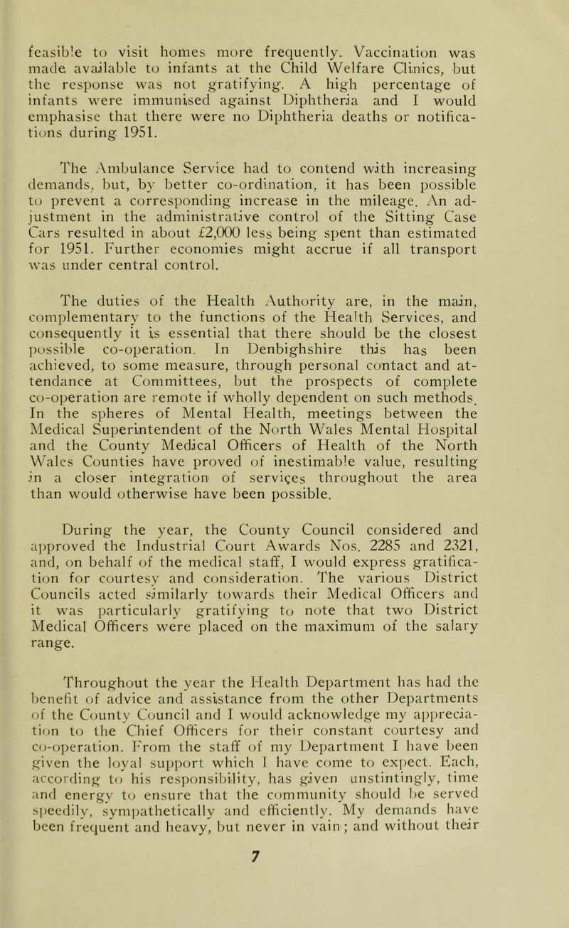 feasible to visit homes more frequently. Vaccination was made available to infants at the Child Welfare Clinies, but the response was not gratifying. A high percentage of infants were immunised against Diphtheria and I would emphasise that there were no Diphtheria deaths or notifica- tions during 1951. 'I'he Ambulance Service had to contend with increasing- demands, but, by better co-ordination, it has been possible to prevent a corresponding increase in the mileage. An ad- justment in the administrative control of the Sitting Case Cars resulted in about £2,000 less being spent than estimated for 1951. Further economies might accrue if all transport was under central control. The duties of the Health Authority are, in the main, complementary to the functions of the Health Services, and consequently it is essential that there should be the closest ])ossible co-operation. In Denbighshire this has been achieved, to some measure, through personal contact and at- tendance at Committees, but the prospects of complete co-operation are remote if wholly dependent on such methods. In the spheres of Mental Health, meetings between the Medical Superintendent of the North Wales Mental Flospital and the County Medical Officers of Health of the North Wales Counties have proved of inestimable value, resulting- in a closer integration of services throughout the area than would otherwise have been possible. During the year, the County Council considered and approved the Industrial Court Awards Nos. 2285 and 2321, and, on behalf of the medical staff, I would express gratifica- ti(jn for courtesy and consideration. The various District Councils acted similarly towards their Medical Officers and it was ])articularly gratifying to note that two District Medical Officers were placed on the maximum of the salary range. Throughout the year the Health Department has had the benefit of advice and assistance from the other Departments of the County Council and I would acknowledge my apprecia- tion to the Chief Officers for their constant courtesy and co-o])eration. From the staff of my Department I have been given the hjyal support which I have come to expect. Each, according to his responsibility, has given unstintingly, time and energy to ensure that the community should be served speedily, sympathetically and efficiently. My demands have been frequent and heavy, but never in vain; and without their