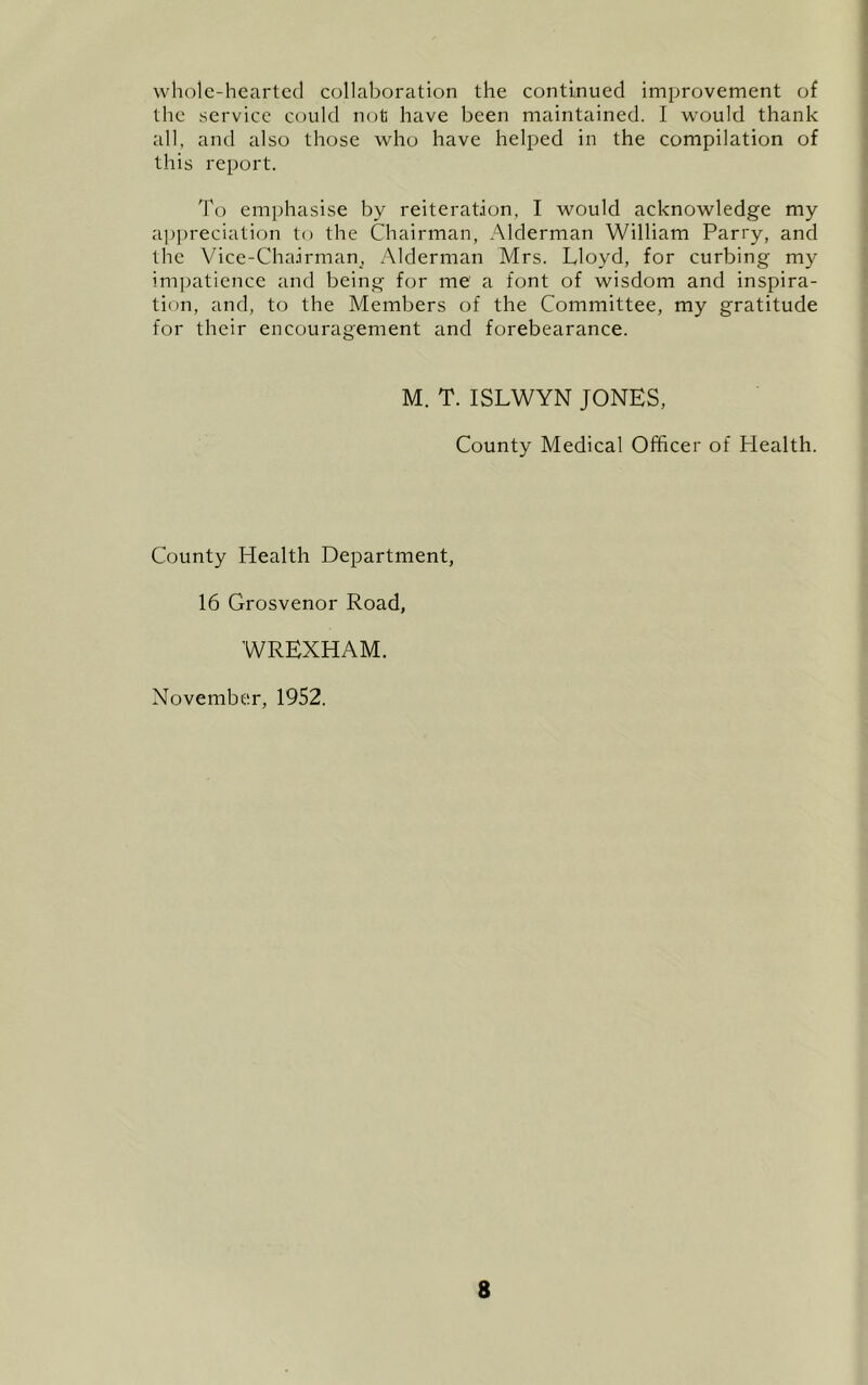 whole-hearted collaboration the continued improvement of the service could not have been maintained. I would thank all, and also those who have helped in the compilation of this report. To emphasise by reiteration, I would acknowledge my ap])reciation to the Chairman, Alderman William Parry, and the Vice-Chairman, Alderman Mrs. Lloyd, for curbing my impatience and being for me a font of wisdom and inspira- tion, and, to the Members of the Committee, my gratitude for their encouragement and forebearance. M. T. ISLWYN JONES, County Medical Officer of Health. County Health Department, 16 Grosvenor Road, WREXHAM. November, 1952.