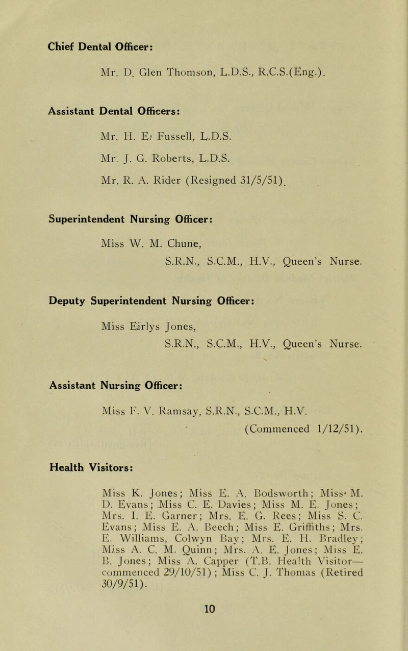 Chief Dental Officer: Mr. D. Glen Thomson, L.D.S., R.C.S.(Eng.). Assistant Dental Officers: Mr. H. E.' Eussell, L.D.S. Mr, J. G. Roberts, L.D.S. Mr. R. A. Rider (Resigned 31/5/51), Superintendent Nursing Officer: Miss W. M. Chune, S.R.N., S.C.M., H.V., Queen’s Nurse. Deputy Superintendent Nursing Officer: Miss Earlys Jones, S.R.N., S.C.M., H.V., Queen’s Nurse. Assistant Nursing Officer: Miss E. V. Ramsay, S.R.N., S.C.M., H.V. (Commenced 1/12/51). Health Visitors: Miss K. Jones; Miss E. A. Rodsworth; Miss* M. D. Evans; .Miss C. E. Davies; Miss M. E. Jones; Mrs. I. E. Garner; Mrs. E. G. Rees; Miss S. C. Evans; Miss E. .-V. Reech; Miss E. Griffiths; Mrs. E. Williams, Colwyn Ray; Mrs. E. 11. Rrailley; M.iss A. C. M. Quinn; Mrs. A. E. Jones; Miss E. R. Jones; Miss A. Capper (T.R. Health Visitor— commenced 29/10/51); Miss C. J. Thomas (Retired 30/9/51).