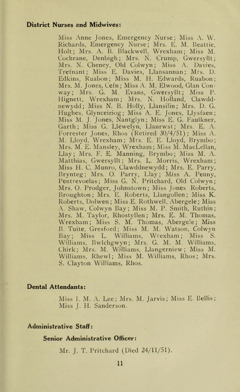 District Nurses and Midwives: Miss Anne Jones, Emergency Nurse; Miss A. W. Richards, Emergency Nurse; Mrs. E. M. Beattie, Holt; Mrs. A. B. Blackwell, Wrexham; Miss M. Cochrane, Denbigh; Mrs. N. Crump, Gwersyllt; Mrs. N. Cheney, Old Colwyn; Miss ,A. Davies, 'hrefnant; Miss E. Davies, Elansannan; Mrs. D. Edkins, Ruabon; Aliss M. H. Edwards, Ruabon; Mrs. M. Jones, Cefn; Miss A. M. Elwood, Gian Con- way; Mrs. G. M. Evans, Gwersyllt; Miss P. Hignett, Wrexham; Mrs. N. Holland, Clawdd- newydd; Miss N. B. Holly, Elansilin; Mrs. D. G. Hughes, Glynceiniog; Miss A. E. Jones, Elysfaen; Aliss M. J. Jones, Nantgiyn; Miss E. G. Eaulkner, Garth; Miss G. Elewelyn, Elanrwst; Mrs. E. A. Eorrester Jones, Rhos (Retired 30/4/51); Miss A. M. Eloyd, Wrexham; Mrs. E. E. Eloyd, Brymbo; Mrs. M. E. Mansley, Wrexham; Miss M. MacEellan, Elay; Mrs. E. E. Manning, Brymbo; Miss M. A. Matthias, Gwersyllt; Mrs. E. Morris, Wrexham; Miss H. C. Munro, Clawddnewydd; Mrs. E. Parry, Brynteg; Mrs. 0. Parry, Elay; M.iss A. Penny, Pentrevoelas; Miss G. N. Pritchard, Old Colwyn; Mrs. O. Prodger, Johnstown; Miss Jones Roberts, Broughton; Mrs. E. Roberts, Elangollen; Miss K. Roberts, Dolwen; Miss.E. Rothwell, Abergele; Miss A. Shaw, Colwyn Bay; Miss M. P. Smith, Ruthin; Mrs. M. Taylor, Rhostyllen; Mrs. E. M. Thomas, Wrexham; Miss S. M. Thomas, Abergele; Miss B. Tuite, Gresford; Miss M. M. Watson, Colwyn Bay; Miss E. Williams, Wrexham; Miss S. Williams, Bwlchgwyn; Mrs. G. M. M. Williams, Chirk; Mrs. M. Williams, Elangerniew; Miss M. Williams, Rhewl; Miss M. Williams, Rhos; Mrs. S. Clayton Williams, Rhos. Dental Attendants: Miss 1. M. A. Eee; Mrs. M. Jarvis; Miss E. Beilis; Miss J. H. Sanderson. Administrative Staff: Senior Administrative Officer: Mr. J. T. Pritchard (Died 24/11/51).