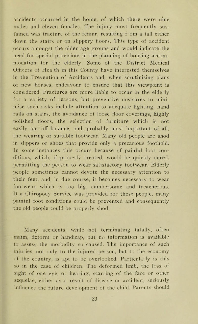 accidents occurred in the home, of which there were nine males and eleven females. The injury most freciuently sus- tained was fracture of the femur, resulting from a fall either down the stairs or on slippery Moors. Th.is type of accident occurs amongst the older age groups and would indicate the need for special provisions in the planning of housing accom- niodat.ion for the elderly. Some of the District Medical Officers of Health in this County have interested themselves in the Prevention of Accidents and, when scrutinising plans of new houses, endeavour to ensure that this viewpoint is considered. Fractures are more liable to occur in the elderly fi r a variety of reasons, but preventive measures to mini- mise such risks include attention to adequate lighting, hand rails on stairs, the avoidance of loose Moor coverings, highly polished Moors, the selection of furniture which is not easily put off balance, and, probably most important of all, the wearing of suitable footwear. Many old people are shod in slippers or shoes that provide only a precarious foothold. In some instances this occurs because of painful foot con- ditions, which, if properly treated, would be cjuickly cure 1. permitting the person to wear satisfactory footwear. Elderly people sometimes cannot devote the necessary attention to their feet, and, in due course, it becomes necessary to wear footwear which is too big, cumbersome and treacherous. If a Chiropody Service was provided for these people, many painful foot conditions could be prevented and consequently the old people could be properly shod. Many accidents, while not terminating fatally, often maim, deform or handicap, but no information is available to assess the morbidity so caused. The importance of such injuries, not only to the injured person, but td the economy of the country, is apt to l)e overlooked. Particularly is this so in the case of children. The deformed limb, the loss of sight (jf (jne eye, or hearing, scarring of the face or other sequelae, either as a result of disease or accident, seriously inlluence the future development of the chi'd. Parents should