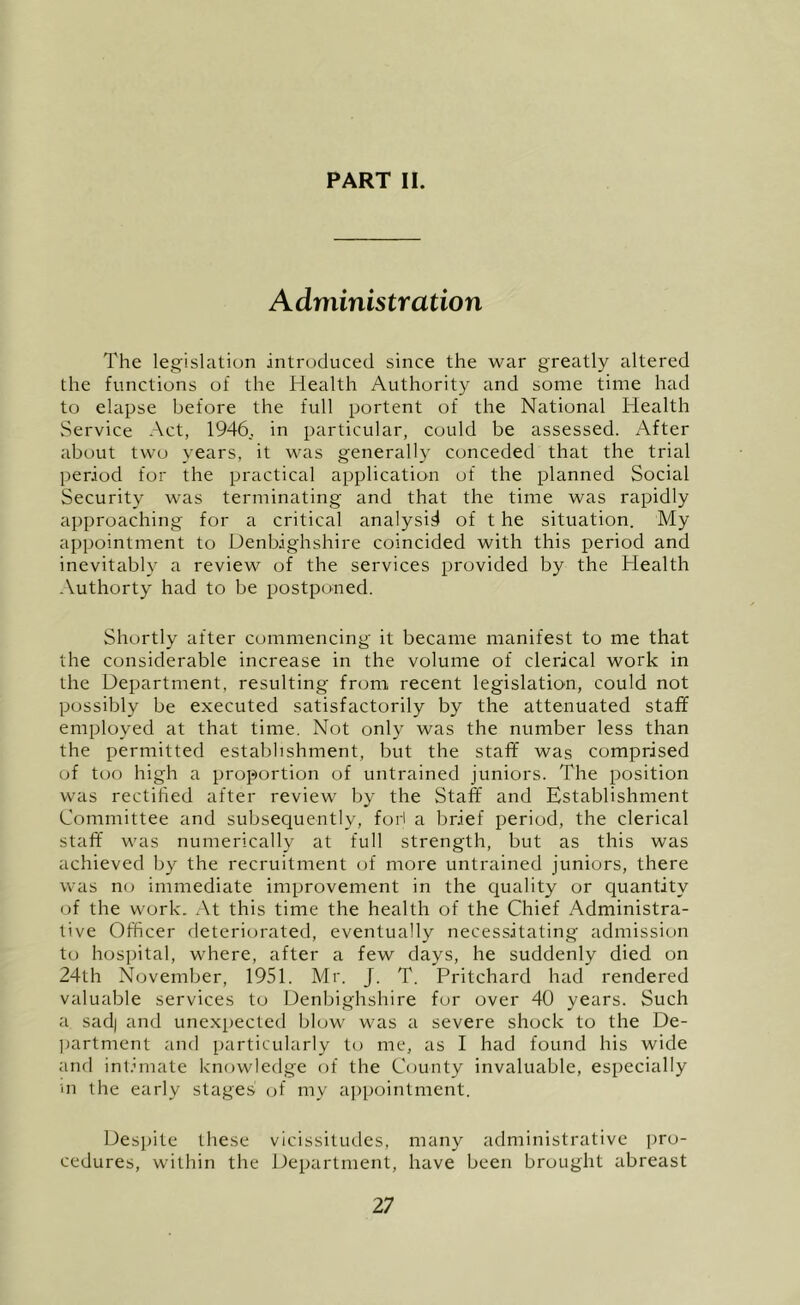 Administration The legislation introduced since the war greatly altered the functions of the Health Authority and some time had to elapse before the full portent of the National Health Service Act, 1946., in particular, could be assessed. After about two years, it was generally conceded that the trial period for the practical application of the planned Social Security was terminating and that the time was rapidly approaching for a critical analysis of t he situation. My appointment to Denbighshire coincided with this period and inevitably a review of the services provided by the Health Authorty had to be postponed. Shortly after commencing it became manifest to me that the considerable increase in the volume of clerical work in the Department, resulting from recent legislation, could not possibly be executed satisfactorily by the attenuated staff employed at that time. Not only was the number less than the permitted estal)hshment, but the staff was comprised of too high a proportion of untrained juniors. The position was rectified after review by the Staff and Establishment Committee and subsequently, fori a brief period, the clerical staff was numerically at full strength, but as this was achieved by the recruitment of more untrained juniors, there was no immediate improvement in the Cjuality or quantity of the work. At this time the health of the Chief Administra- tive Officer fleteriorated, eventually necessitating admissiem to hospital, where, after a few days, he suddenly died on 24th November, 1951. Mr. J. T. Pritchard had rendered valuable services to Denbighshire fur over 40 years. Such a sad| and unexpected blow was a severe shock to the De- l)artment and particularly to me, as I had found his wide and inl.bnate knowledge of the County invaluable, especially in the early stages (jf my appointment. Despite these vicissitudes, many administrative pro- cedures, within the Department, have been brought abreast