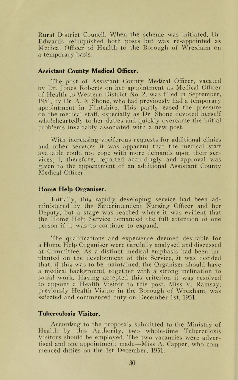 Rural D'strict Counc.il. When the scheme was initiated, Dr. Edwards relinquished both posts but was re-appointed as Medical Officer of Health to the Borough of Wrexham on a temporary basis. Assistant County Medical Officer. The post of Assistant County Medical Officer, vacated by Dr. Jones Roberts on her appointment as Medical Officer of Health to Western T^istrict No. 2, was filled in September, 1951, bv Dr. A. A. Shone, who had previously had a temporary appointment in Flintshire. This partly eased the pressure on tlie medical staff, especially as Dr. Shone devoted herself wholeheartedly to her duties and cjuickly overcame the initial prob'ems invariably associated with a new post. With increasing vociferous requests for additional clinics and other services it was apparent that the medical staff' ava'lable could not cope with more demands upon their ser- vices I, therefore, reported accordingly and approval was given to the appointment of an additional Assistant County- Medical Officer. Home Help Organiser. Initially, this rapidly developing service had been ad- min Atered by the Superintendent Nursing Officer and her Deputy, but a stage was reached where it was evident that the Home Help Service demanded the full attention of one person if it was to continue to expand. The ciualifications and experience deemed desirable for a Home Help Organiser were carefully analysed and discussed at Committee. As a distinct medical emphasis had been im- planted on the development of this Service, it was decided that, if this was to be maintained, the Organiser should have a medical Irackground, together with a strong inclination to social work. Having accepted this criterion it was resolved to appoint a Health Visitor to this post. Miss Vk Ramsay, previously Health Visitor in the Borough of Wrexham, was se’ected and commenced duty on December 1st, 1951. Tuberculosis Visitor. According to the proposals submitted to the Ministry of Health by this .Authority, two whole-time Tuberculosis Visitors should be employed. The two vacancies were adver- tised and one a])pointment made—Miss .\. Capper, who com- menced duties on the 1st December, 1951.