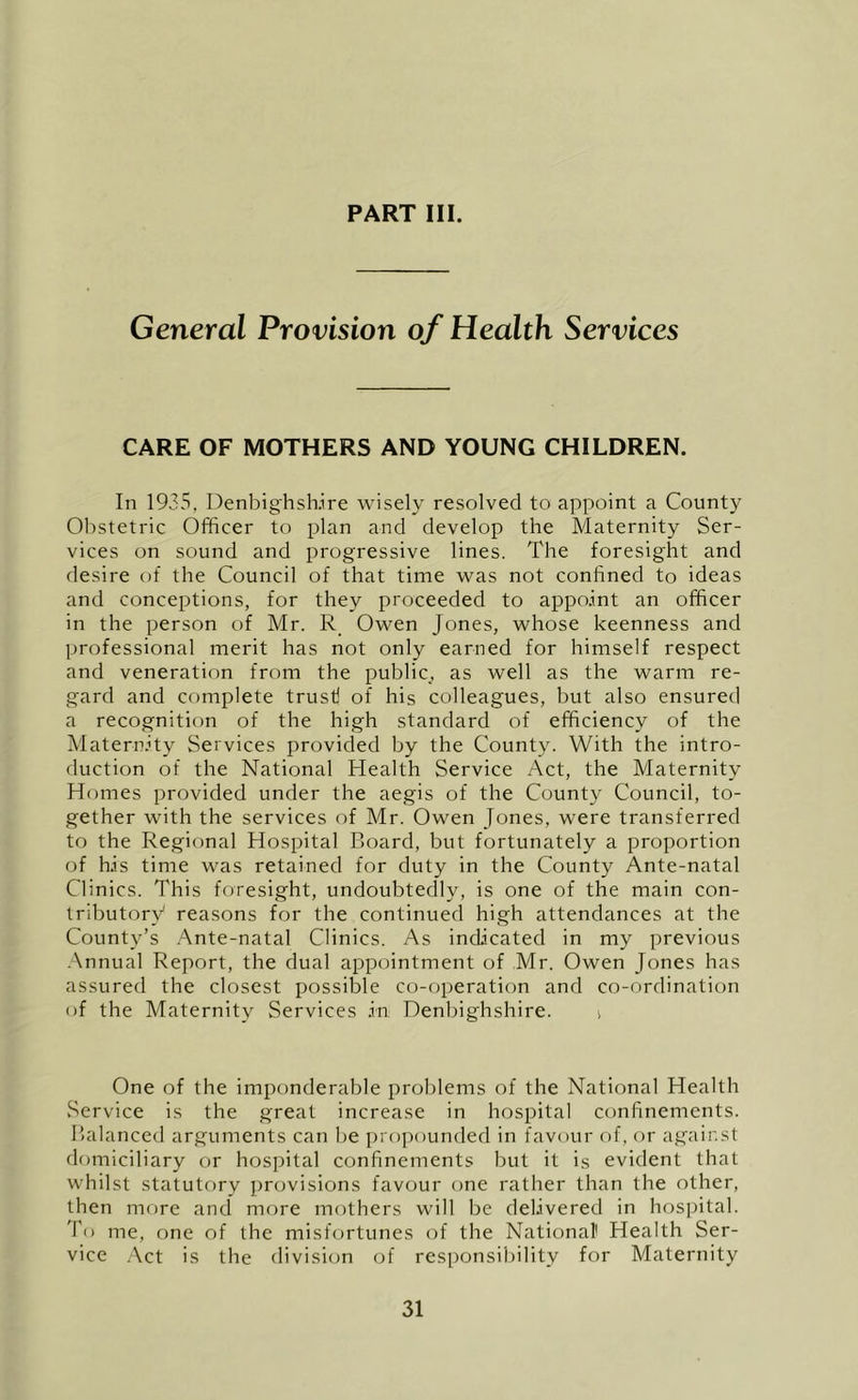 General Provision of Health Services CARE OF MOTHERS AND YOUNG CHILDREN. In 1935, Denbighshire wisely resolved to appoint a County Obstetric Officer to plan and develop the Maternity Ser- vices on sound and progressive lines. The foresight and desire of the Council of that time was not confined to ideas and conceptions, for they proceeded to appoint an officer in the person of Mr. R Owen Jones, whose keenness and professional merit has not only earned for himself respect and veneration from the public, as well as the warm re- gard and complete trust! of his colleagues, but also ensured a recognition of the high standard of efficiency of the Maternity Services provided by the County. With the intro- duction of the National Health Service Act, the Maternity Homes provided under the aegis of the County Council, to- gether with the services of Mr. Owen Jones, were transferred to the Regional Hospital Board, but fortunately a proportion of his time was retained for duty in the County Ante-natal Clinics. This foresight, undoubtedly, is one of the main con- tributory reasons for the continued high attendances at the County’s Ante-natal Clinics. As indicated in my previous .Annual Report, the dual appointment of Mr. Owen Jones has assured the closest possible co-operation and co-ordination of the Maternity Services In Denbighshire. i One of the imponderable problems of the National Health .Service is the great increase in hospital confinements. Balanced arguments can be propounded in favour of, or against domiciliary or hospital confinements but it is evident that whilst statutory provisions favour one rather than the other, then more and more mothers will be delivered in hospital. To me, one of the misfortunes of the National' Health Ser- vice .Act is the division of resi)onsibility for Maternity