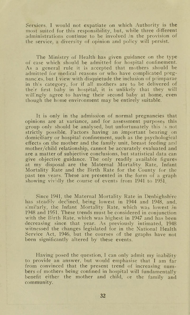 Scrv.ices. 1 would not expatiate on whicli Authority is the most suited for this responsibility, hut, while three different administrations continue to he involved .hi the provision ol the service, a diversity of opiniDii and policy will iiers-ist. 'I'he Ministry of Health has given guidance on the type of case which should he adm.itted for hosjiital conhnement. As a general rule it is accepted that mothers should he admitted for medical reasons or who have complicated preg- nancies, hut I view with discjuietude the inclusion of primparae in tlrs category, for if all mothers are to he delivered of their first hahy in hosii.ital, it is unlikely that they Avill willingly agree to having their second baby at home, even though the home environment may he entirely suitable. It is only in the admiss.ion of normal pregnancies that opinions are at variance, and for assessment purposes this group only should he analysed, hut unfortunately this .A not strictly possible. Factors having an important hearing on domiciliary or hospital confinement, such as the psychological effects on the mother and the family unit, breast feeding and mother/child relationship, cannot be accurately evaluated and are a matter of subjective conclusions, hut statistical data can give objective guidance. The only readily available figures at my disposal are the Maternal Mortality Rate, Infant Mortality Rate and the Birth Rate for the County for the past ten years. These are presented in the form of a graph showing vivhlly the course of events from 1941 tf) 1951. Since 1941, the Maternal Mortality Rate in Denbighshire has steadily declined, being lowest in 1944 and 1948, and, s’miHrly, the Infant Mortality Rate, which was lowest in 1948 and 1951. These trends must be considered in conjunction with the Birth Rate, which was highest in 1947 and has been decreasing since that year. .\s previously intimated, 1948 witnessed the changes legislated for in the National Health Service Act, 1946, but the courses of the graphs have not l)een significantly altered by these events. Having posed the c]uestion, 1 can only admit my inability to provide an answer, but would emphasise that I am far from convinced that the present trend of increasing num- bers of mothers being confined in hosifital will fundamentally benefit either the mother and child, or the family and community.