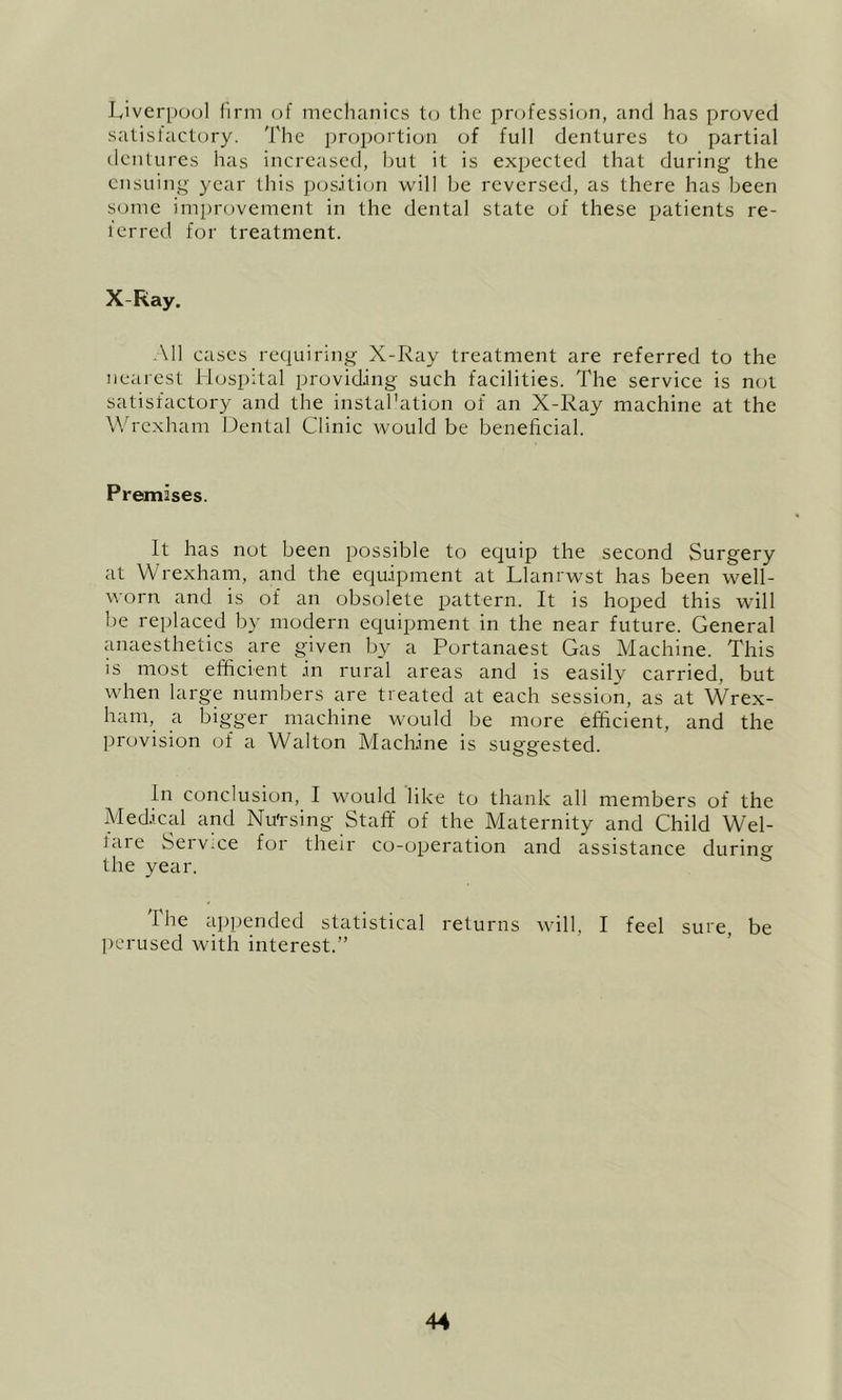 lyiveriKJul firm of mechanics to the profession, and has proved satisfactory. The proportion of full dentures to partial dentures has increased, but it is expected that during the ensuing year this pos.iti(m will be reversed, as there has been some improvement in the dental state of these patients re- 1 erred for treatment. X Ray. All cases requiring X-Ray treatment are referred to the nearest Hospital providing such facilities. The service is n(jt satisfactory and the instal'ation of an X-Ray machine at the Wrexham Dental Clinic would be beneficial. Premises. It has not been possible to equip the second Surgery at Wrexham, and the equipment at Llanrwst has been well- worn and is of an obsolete jjattern. It is hoped this will be replaced by modern equipment in the near future. General miaesthetics are given by a Portanaest Gas Machine. This is most efficient .in rural areas and is easily carried, but when large numbers are treated at each session, as at Wrex- ham, a bigger machine would be more efficient, and the provision of a Walton MacHine is suggested. In conclusion, I would like to thank all members of the Mediced and Nu'rsing Staff of the Maternity and Child Wel- lare Service for their co-operation and assistance during the year. The ajjpended statistical returns will, I feel sure, be ]rcrused with interest.”