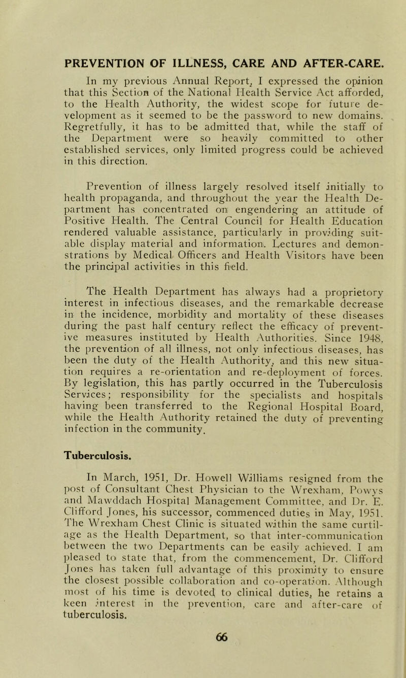 PREVENTION OF ILLNESS, CARE AND AFTER-CARE. In my previous Annual Report^ I expressed the opinion that this Section of the National Health Service Act afforded, to the Health Authority, the widest scope for future de- velopment as it seemed to be the password to new domains. Regretfully, it has to be admitted that, while the staff of the Department were so heavily committed to other established services, only limited progress could be achieved in this direction. Prevention of illness largely resolved itself initially to health propaganda, and throughout the year the Health De- partment has concentrated on engendering an attitude of Positive Health. The Central Council for Health Education rendered valuable assistance, particularly in prov.Ming suit- able display material and information. Lectures and demon- strations by Medical Officers and Health Visitors have been the principal activities in this field. The Health Department has always had a proprietory interest in infectious diseases, and the remarkable decrease in the incidence, morbidity and mortality of these diseases during the past half century reflect the efficacy of prevent- ive measures instituted by Health Authorities. Since 1948. the prevention of all illness, not only infectious diseases, has been the duty of the Health Authority, and this new situa- tion requires a re-orientation and re-deployment of forces. By legislation, this has partly occurred in the Tuberculosis Services; responsibility for the specialists and hospitals having been transferred to the Regional Hospital Board, while the Health Authority retained the duty of preventing infection in the community. Tuberculosis. In March, 1951, Dr. Howell Williams resigned from the ]iost of Consultant Chest Physician to the Wrexham, Powys and Mawddach Hospital Management Committee, and Dr. E. Clifford Jomes, his successor, commenced duties in May, 1951. 'I'he Wrexham Chest Clinic is situated within the same curtil- age as the Health Department, so that inter-communication between the two Departments can be easily achieved. I am ])leased to state that, from the commencement, Dr. Clifford Jones has taken full advantage of this proximity to ensure the closest possible collaboration and ct)-operat.ion. .Although most of his time is devoted to clinical duties, he retains a keen .biterest in the prevention, care and after-care of tuberculosis.