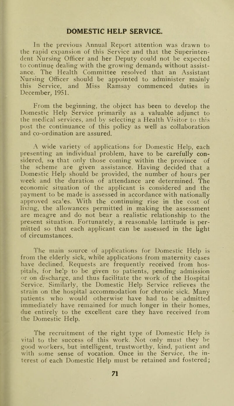DOMESTIC HELP SERVICE. liii the previous Annual Report attention was drawn t(j the raj)id expansion of this Service and that the Superinten- dent Nurs.ing- Officer and her Deputy could not be expected to continue dealing with the growing demands without assist- ance. The Health Committee resolved that an Assistant Nursing Officer should be appointed to administer mainly this Service, and Miss Ramsay commenced duties in December, 1951. From the beginning, the object has been to develop the Domestic Help Service primarily as a valuable adjunct to the medical services, and by selecting a Health V.’sitor to this post the continuance of this policy as well as collaboration and co-ordination are assured. A wide variety of applications for Domestic Help, each presenting an individual problem, have to be carefully con- sidered, so| that only those coming within the province of the scheme are given assistance. Having decided that a Domestic Help should be provided, the number of hours per week and the duration of attendance are determined. The economic situation of the applicant is considered and the ]>ayment to be made is assessed in accordance with nationally approved sca'es. With the continuing rise in the cost of living, the allowances permitted in making the assessment are meagre and do not bear a realistic relationship to the present situation. Fortunately, a) reasonable lattitude is per- mitted so that each applicant can be assessed in the light of circumstances. 'The main source of applications for Domestic Help is from the elderly sick, while applications from maternity cases have declined. Requests are frequently received from hos- Ijitals, for help to be given to patients, pending admission nr on discharge, and thus facilitate the work of the Hospitai Service. Similarly, the Domestic Help Service relieves the strain on the hospital accommodation for chronic sick. Many patients who would otherwise have had to be admitted immediately have remained for much longer in their homes, due entirely to the exceUenit care they have received from the Domestic Help. The recruitment of the right type of Domestic Help is vital t(; the success of this work. Not only must they be good workers, but intelligent, trustworthy, kind, patient and with some sense of vocation. Once ii:il the Service, the in- terest of each Domestic Help must be retained and fostered;