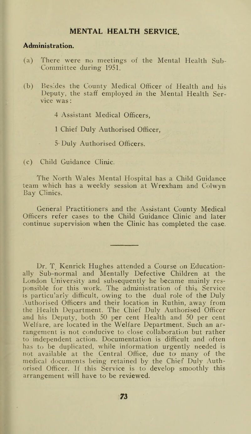 MENTAL HEALTH SERVICE. Administration. (a) 'rhcre were no meetings of the Mental Health vSub- Committce during 1951. (b) besides the County Medical Officer of Health and his Deputy, the staff employed in the Mental Health Ser- vice was; 4 Assistant Medical Officers, 1 Chief Duly Authorised Officer, 5- Duly Authorised Officers. (c) Child Guidance Clinic. I'he North Wales Mental Hospital has a Child Guidance team which has a weekly session at Wrexham and Colwyn Bay Clinics. General Practitioners and the Assistant County Medical Officers refer cases to the Child Guidance Clinic and later continue supervision when the Clinic has completed the case. Dr. T Kenrick Hughes attended a Course on Education- ally Sub-normal and Mentally Defective Children at the London University and subsequently he became mainly res- ponsible for this work. The administration of this Service is particu’arly difficult, owing to the dual role of the! Duly -\uthorised Officers and their location in Ruthin, away from the Health Department. The Chief Duly Authorised Officer and his Deputy, both 50 per cent Health and 50 per cent Welfare, are located in the Welfare Department. Such an ar- rangement is not conducive to close collaboration but rather to independent action. Documentation is difficult and often has to be duplicated, while information urgently needed is not available at the Central Office, due to many of the medical documents being retained by the Chief Duly Auth- orised Officer. If this Service is to develop smoothly this arrangement will have to be reviewed.