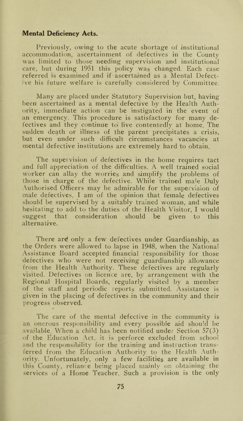 Mental Deficiency Acts. Previously, uwung to the acute shortage of institutional accommodation, ascertainment of defectives in the County was limited to those needing supervision and institutional care, but during 1951 this policy was changed. Each case referred is examined and if ascertained as a Mental Defect- .’ve his future welfare is carefully considered by Committee. Many are placed under Statutory Supervision but, having been ascertained as a mental defective by the Health Auth- ority, immediate action can be instigated in the event of an emergency. This procedure is satisfactory for many de- fectives and they continue ttv live contentedly at home. The sudden death or illness of the parent precipitates a crisis, but even under such difficult circumstances vacancies at mental defective institutions are extremely hai'd to obtain. The supervision of defectives in the home requires tact and full appreciation of the difficulties. A well trained social worker can allay the worries and simplify the problems of those in charge of the defective. While trained male Duly .\uthorised Officers may be admirable for the supervision of male defectives, I am of the opinion that female defectives should be supervised by a suitably trained woman, and while hesitating to add tu the duties of the Health Visitor, I would suggest that consideration should be given to^ this alternative. There are! only a few defectives under Guardianship, as the Orders were allowed tu lapse in 1948, when the National Assistance Board accepted financial responsibility for those defectives who were nut receiving guardianship alluwance from the Health Authority. These defectives are regularly visited. Defectives on licence are, by arrangement with the Regional Hospital Boards, regularly visited by a member of the staff and periodic reports submitted. Assistance is given in the placing of defectives in the community and their progress observed. The care of the mental defective in the community is an onerous responsibility and every possible aid should be available When a child has been notified under Section 57(3) of the Education .\ct, it is perforce excluded from school and the res].)onsibility for the training and instructiejn trans- lerred from the Education Authority to the Health .Auth- ority. Unfortunately, only a few facilities are available in this County, reliam e being placetl mainly on obtaining the services of a Home Teacher. Such a provision is the only
