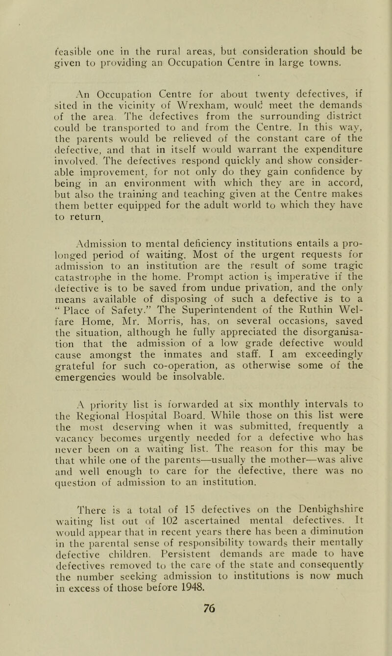 t'casiblc one in the rural areas, but consideration should be given to providing an Occupation Centre in large towns. ■ \n Occupation Centre for about twenty defectives, if sited in the vicinity of Wrexham, would meet the demands of the area. 'J'he defectives from the surrounding district could be transported to and from the Centre. In this way, the parents would be relieved of the constant care of the tlefective, and that in itself would warrant the expenditure involved. The defectives respond quickly and show consider- able improvement, for not only do they gain confidence by being in an environment with which they are in accord, but also the training and teaching given at the Centre makes them better equipped for the adult world to which they have to return_ .\dmission to mental deficiency institutions entails a pro- longed period of waiting. Most of the urgent requests for admission to an institution are the result of some tragic catastro])he in the home. Prompt action is imperative if the defective is to be saved from undue privation, and the only means available of disposing of such a defective is to a “ Place of Safety.” The Superintendent of the Ruthin Wel- fare Home, Mr. Morris, has, on several occasions^ saved the situation, although he fully appreciated the disorganisa- tion that the admission of a low grade defective would cause amongst the inmates and staff. I am exceedingly grateful for such co-operation, as otherwise some of the emergencies would be insolvable. ;\ priority list is forwarded at six monthly intervals to the Regional Plospital Pioard. While those on this list were the most deserving when it was submitted, frequently a vacancy becomes urgently needed for a defective who has never been on a waiting list. The reason for this may be that while one of the parents—usually the mother—was alive and well enough to care for the defective, there was no question of admission to an institution. There is a total of 15 defectives on the Denbighshire waiting list out of 102 ascertained mental defectives. It would a])pear that in recent years there has been a diminution in the parental sense of responsibility towards their mentally defective children. Persistent demands are made to have defectives removed to the care of the state and consequently the number seeking admission to institutions is now much in excess of those before 1948,