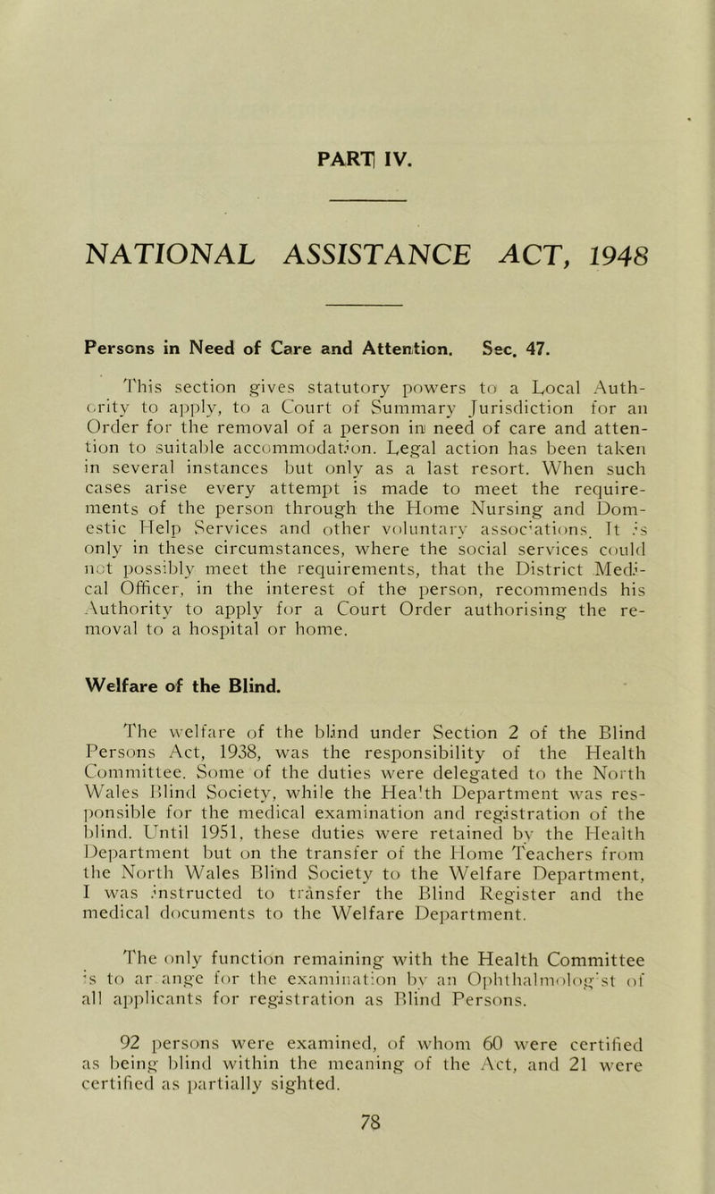 NATIONAL ASSISTANCE ACT, 1948 Persons in Need of Care and Attention. Sec. 47. 'I'his section gives statutory powers to a Local Auth- (-rity to a])i)ly, to a Court of Summary Jurisdiction for an Order for the removal of a person in need of care and atten- tion to suitable accommodation. Legal action has been taken in several instances but only as a last resort. When such cases arise every attempt is made to meet the require- ments of the person through the Home Nursing and Dom- estic Help Services and other voluntary assocHtions It .L only in these circumstances, where the social services could net possibly meet the requirements, that the District Med.’- cal Officer, in the interest of the person, recommends his -\uthority to apply for a Court Order authorising the re- moval to a hospital or home. Welfare of the Blind. The welfare of the blind under Section 2 of the Blind Persons Act, 1938, was the responsibility of the Health Committee. Some of the duties were delegated to the North Wales Blind Society, while the Hea’th Department was res- ])onsible for the medical examination and registration of the l)Iind. Lentil 1951, these duties were retained bv the Health De])artment but on the transfer of the Home Teachers from the North Wales Blind Society to the Welfare Department, I was instructed to transfer the Blind Register and the medical documents to the Welfare Department. The only function remaining with the Health Committee 's to ar ange for the examination bv an Ojdithalmolog'st of all applicants for registration as Blind Persons. 92 persons were examined, of whom 60 were certified as being blind within the meaning of the Act, and 21 w’cre certified as partially sighted.