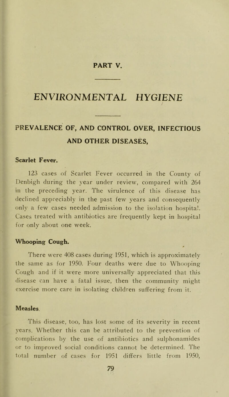 ENVIRONMENTAL HYGIENE PREVALENCE OF, AND CONTROL OVER, INFECTIOUS AND OTHER DISEASES, Scarlet Fever. 123 cases of Scarlet Fever occurred in the County of Denbigh during the year under review, compared with 264 in the preceding year. The virulence of this disease has declined appreciably in the past few years and consequently only a few cases needed admission to the isolation hospital. Cases treated with antibiotics are frequently kept in hospital for only about one week. Whooping Co’Ugh. There were 408 cases during 1951, which is approximately the same as for 1950. Four deaths were due to Whooping Cough and if it were more universally appreciated that this disease can have a fatal issue, then the community might exercise more care in isolating children suffering from it. Measles. This disease, too, has lost some of its severity in recent years. Whether this can be attributed to the prevention of com])lications by the use of antibiotics and sulphonamides or to improved social conditions cannot be determined. The total number of cases for 1951 differs little from 1950,