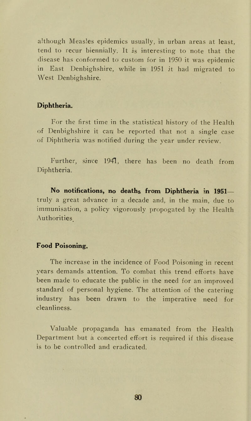 although Measles epidemics usually, in urban areas at least, lend to recur biennially. It is interesting to note that the disease has conformed to custom for in 1950 it was epidemic in East IDenbighshire, while in 1951 it had migrated to West Denbighshire. Diphtheria. For the first time in the statistical history of the Health of Denbighshire it cani be reported that not a single case of Diphtheria was notified during the year under review. Further, since 1941, there has been no death from Diphtheria. No notifications, no deaths from Diphtheria in 1951— truly a great advance in a decade and, in the main, due to immunisation, a policy vigorously propogated by the Health Authorities, Food Poisoning. The increase in the incidence of Food Poisoning in recent years demands attention. To combat this trend efforts have been made to educate the public in the need for an improved standard of personal hygiene. The attention of the catering industry has been drawn to the imperative need for cleanliness. Valuable propaganda has emanated from the Health Department but a concerted effort is required if this disease is to be controlled and eradicated.