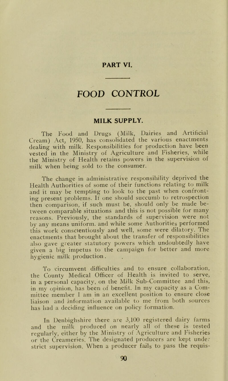 FOOD CONTROL MILK SUPPLY. The Food and Drugs (Milk, Dairies and Artihcial Cream) Act, 1950, has consolidated the various enactments dealing with milk. Responsibilities for production have been vested in the Ministry of Agriculture and Fisheries, while the Ministry of Health retains powers in the supervision of milk when being sold to the consumer. The change in administrative responsibility deprived the Health Authorities of some of their functions relating to milk and it may be tempting to look to the past when confront- ing present problems. If one should succumb to retrospection then comparison, if such must be, should only be made be- tween comparable situations and this is not possible for many reasons. Previously, the standards of supervision were not by any means uniform, and while some /\uthorities performed this work conscientiously and well, some were dilatory. The enactments that brought about the transfer of responsibilities also gave greater statutory powers which undoubtedly have given a big impetus to the campaign for better and more hygienic milk production . To circumvent difficulties and to ensure collaboration, the County Medical Officer of Health is invited to serve, in a personal capacity, on the Milk Sub-Committee and this, in my t)i)inion, has been of benefit, in my capacity as a Com- mittee member 1 am in an excellent position to ensure close liaison and information available to me from both sources has had a deciding influence on policy formation. In Denbighshire there are 5,100 registered dairy farms and the milk produced on nearly all of these is tested regularly, either by the Ministry of .\griculture and Fisheries or the Creameries. 'I'he designated producers arc ke[)t under strict supervision. When a producer fails to pass the requis-