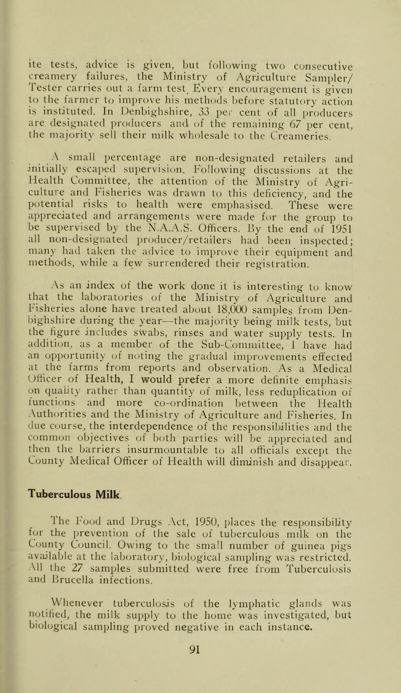 ite tests, advice is given, but lolluwing- two consecutive creamery failures, the Ministry of Agriculture Sampler/ 'fester carries out a farm test_ Every encouragement is given to the farmer to improve his methods before statutory acticjn is instituted. In Denbighshire, 33 per cent of all producers are designated producers and of the remaining 67 per cent, the majority sell their milk wholesale to the Creameries. ■ \ small percentage are non-designated retailers and initially escaped supervision. Following discussions at the Health Committee, the attention of the Ministry of Agri- culture aiul bisheries was drawn to this deiiciency, and the potential risks to health were emphasised. These were appreciated and arrangements were made for the group to be supervised by the N.A.x-V.S. Officers. By the end of 1951 all non-designated producer/retailers had been inspected; many had taken the advice to improve their eciuipment and methods, while a few surrendered their registration. •\s an index of the work done it is interesting to know that the laboratories of the Ministry of Agriculture and Fisheries alone have treated about 18,000 samples from Den- bighshire during the year—the majority being milk tests, but the hgure includes swabs, rinses and water supply tests. In addition, as a member of the Sub-Committee, 1 have had an opportunity of noting the gradual improvements effected at the farms from reports and observation. As a Medical Officer of Health, I would prefer a more definite emphasis on quality rather than quantity of milk, less reduplication of functions and more co-ordination between the Health .\uthorities and the Ministry of Agriculture and Fisheries. In due course, the interdependence of the responsibilities and the common objectives of both parties will be appreciated and then the barriers insurmountable to all officials except the County Medical Officer of Health will diminish and disappear. Tuberculous Milk. Ihe hood and Drugs Act, 1950, places the responsibility for the prevention uf the sale of tuberculous mdk on the County Council. Owing to the small number of guinea pigs available at the laboratory, biological sampling was restricted. All the 27 samples submitted were free from 'fuberculosis and Brucella infections. Whenever tuberculosis of the lymphatic glands was notified, the milk supply to the home was investigated, but biological sampling proved negative in each instance.