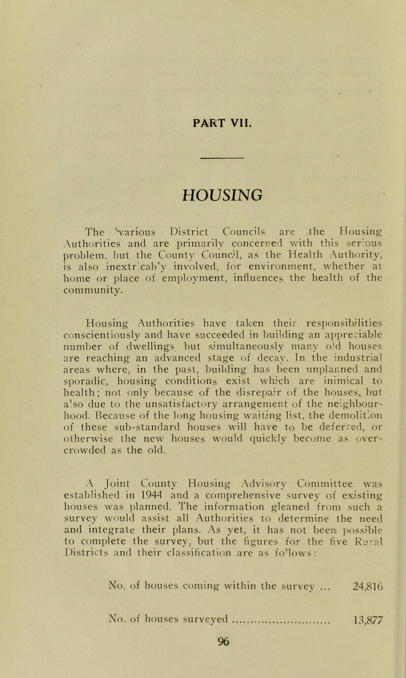 HOUSING The ‘‘various District Councils are the Housing Authorities and are primarily concerned with this serious problem. Imt the Ccnmty Council, as the Health .\uthority, is also inextr.cab'v involved, for environment, whether at home or place of employment, influences the health of the community. Housing Authorities have taken their responsibilities conscientiously and have succeeded in building an appreciable number of dwellings but simultaneously many o'd houses are reaching an advanced stage (^f decay. In the industrial areas where, in the past, building has been un])lanned and sporadic, housing conditions exist which are inimical to health; not only because of the disrepair of the houses, but a'so due to the unsatisfactory arrangement of the neighbour- hood. Because of the long housing waiting list, the demolition of these sub-standard houses will have to be deferred, or otherwise the new houses would quickly become as t)ver- crowded as the old. A Joint County Housing .Advisory Committee was established in 194d and a comprehensive survey of existing houses was planned. The information gleaned from such a survey would assist all Authorities to determine the need and integrate their plans. As yet, it has not been ]iossible to complete the survey, but the figures for the five Rural Districts and their classification are as fo’lows: No. of houses coming within the survev ... 24,816 No. of houses surveyed 13,877