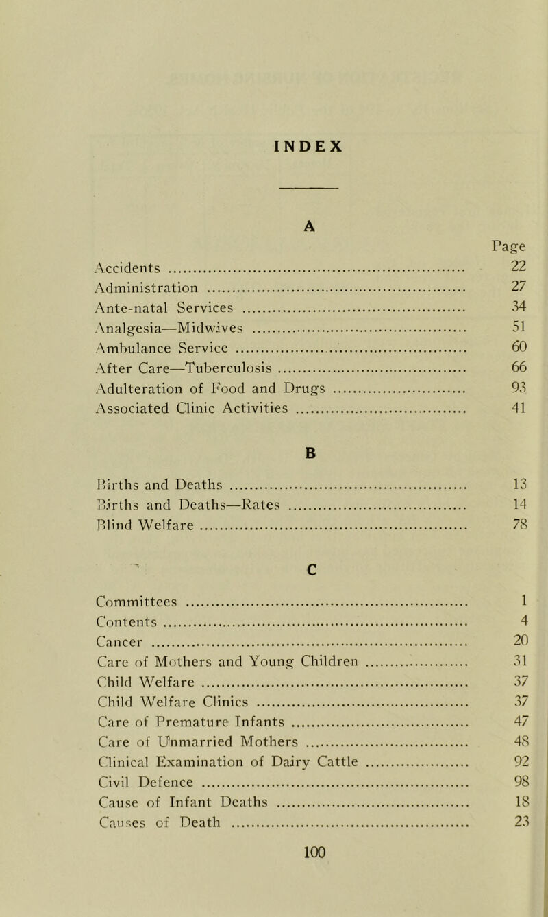 INDEX A Page Accidents 22 Administration 27 Ante-natal Services 34 Analgesia—Midwdves 51 Ambulance Service 60 After Care—Tuberculosis 66 Adulteration of Food and Drugs 93 Associated Clinic Activities 41 B Firths and Deaths 13 P.irths and Deaths—Rates 14 Plind Welfare 78 C Committees 1 Contents 4 Cancer 20 Care of Mothers and Young Children 31 Child Welfare 37 Child Welfare Clinics 37 Care of Premature Infants 47 Care of Unmarried Mothers 48 Clinical Examination of Dairy Cattle 92 Civil Defence 98 Cause of Infant Deaths 18 Causes of Death 23