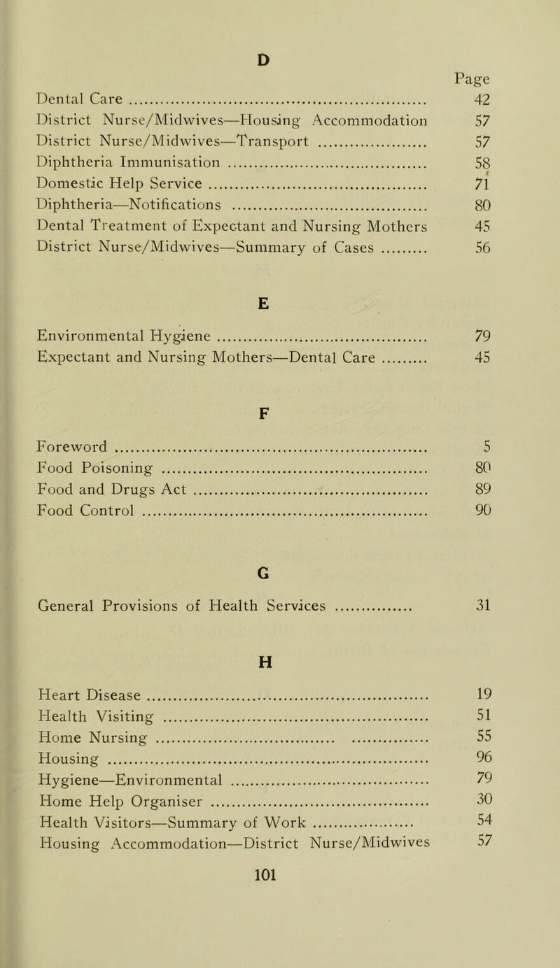 D Page Dental Care 42 District Nursc/Midwives—Housing Accommodation 57 District Nurse/Midwives—Transport 57 Diphtheria Immunisation 58 r Domestic Help Service 71 Diphtheria—Notifications 80 Dental Treatment of Expectant and Nursing Mothers 45 District Nurse/Midwives—Summary of Cases 56 E Environmental Hygiene 79 Expectant and Nursing Mothers—Dental Care 45 F Foreword 5 Food Poisoning 80 F'ood and Drugs Act 89 Food Control 90 G General Provisions of Health Services 31 H Heart Disease 19 Health Visiting 51 Home Nursing 55 Housing 96 Hygiene—Environmental 79 Home Help Organiser 30 Health Visitors—Summary of Work 54 Housing Accommodation—District Nurse/Midwives 57