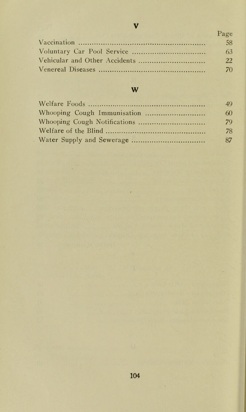 V Page Vaccination 58 Voluntary Car Pool Service 63 Vehicular and Other Accidents 22 Venereal Diseases 70 W Welfare Foods 49 Whooping Cough Immunisation 60 Whooping Cough Notifications 79 Welfare of the Blind 78 Water Supply and Sewerage 87
