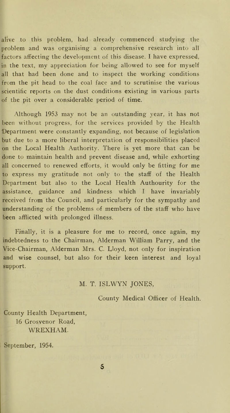 ailve to this i)roblem, had already commenced studying tlie problem and was organising a comprehensive research into all factors affecting the development of this disease. I have expressed, in the text, my appreciation for being allowed to see for myself all that had been done and to inspect the working conditions from the pit head to the coal face and to- scrutinise the various scientific reports on the dust conditions existing in various parts of the pit over a considerable period of time. -Mthough 1953 may not be an outstanding year, it has not been without progress, for the services provided by the Health Department were constantly expanding, not because of legislation but due to a more liberal interpretation of responsibilities placed on the Local Health Authority. There is yet more that can be done to maintain health and prevent disease and, while exhorting all concerned to renewed efforts, it would only be fitting for me to express my gratitude not only to the staff of the Health Department but also to the Local Health Authourity for the assistance, guidance and kindness which I have invariably received from the Council, and particularly for the sympathy and understanding of the problems of members of the staff who have been afflicted with prolonged illness. Finally, it is a pleasure for me to record, once again, my indebtedness to the Chairman, Alderman William Parry, and the Vice-Chairman, Alderman Mrs. C. Lloyd, not only for inspiration and wise counsel, but also for their keen interest and loyal support. M. T. ISLWYN JONES, County Medical Officer of Health. County Health Department, 16 Grosvenor Road, WREXHAM. September, 1954.