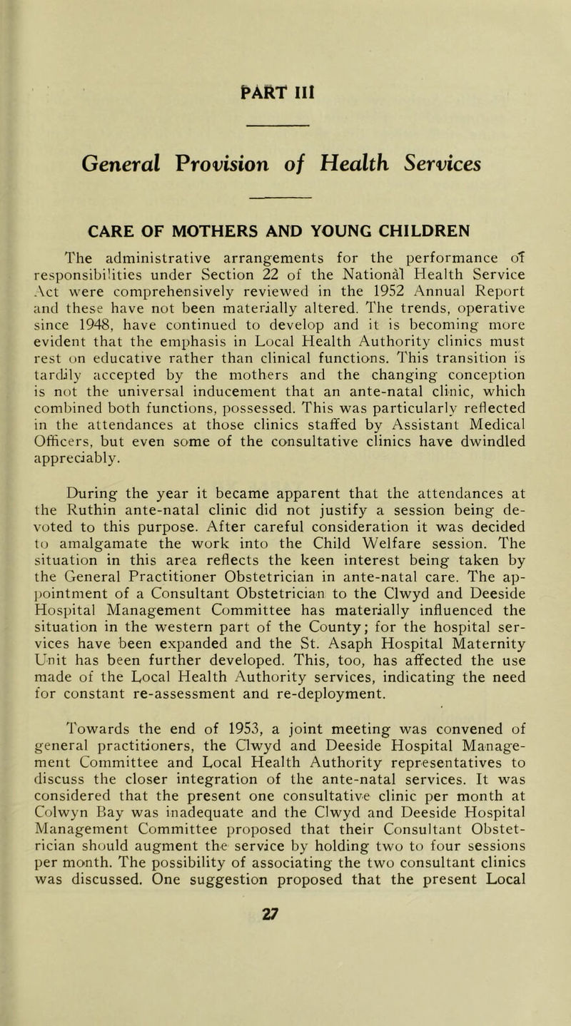 pARr III General Provision of Health Services CARE OF MOTHERS AND YOUNG CHILDREN The administrative arrangements for the performance of responsibilities under Section 22 of the National Health Service Act were comprehensively reviewed in the 1952 Annual Report and these have not been materially altered. The trends, operative since 194S, have continued to develop and it is becoming more evident that the emphasis in Local Health Authority clinics must rest on educative rather than clinical functions. This transition is tardily accepted by the mothers and the changing conception is not the universal inducement that an ante-natal clinic, which combined both functions, possessed. This was particularly reflected in the attendances at those clinics staffed by Assistant Medical Officers, but even some of the consultative clinics have dwindled appreciably. During the year it became apparent that the attendances at the Ruthin ante-natal clinic did not justify a session being de- voted to this purpose. After careful consideration it was decided to amalgamate the work into the Child Welfare session. The situation in this area reflects the keen interest being taken by the General Practitioner Obstetrician in ante-natal care. The ap- pointment of a Consultant Obstetrician to the Clwyd and Deeside Hospital Management Committee has materially influenced the situation in the western part of the County; for the hospital ser- vices have been expanded and the St. Asaph Hospital Maternity Unit has been further developed. This, too, has affected the use made of the Local Health Authority services, indicating the need for constant re-assessment and re-deployment. Towards the end of 1953, a joint meeting was convened of general practitioners, the Clwyd and Deeside Hospital Manage- ment Committee and Local Health Authority representatives to discuss the closer integration of the ante-natal services. It was considered that the present one consultative clinic per month at Colwyn Bay was inadequate and the Clwyd and Deeside Hospital Management Committee proposed that their Consultant Obstet- rician should augment the service by holding two to four sessions per month. The possibility of associating the two consultant clinics was discussed. One suggestion proposed that the present Local