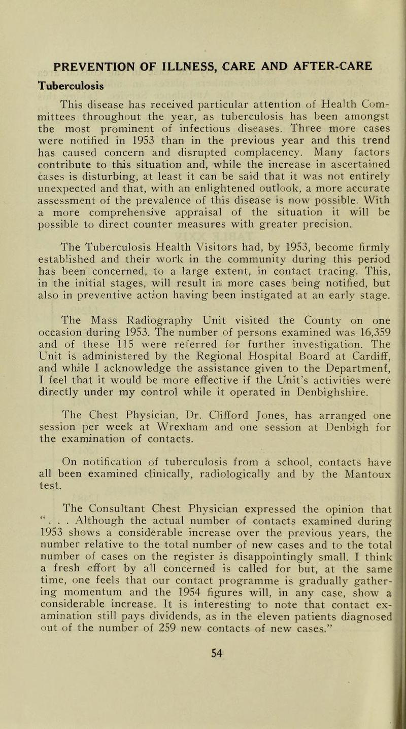 PREVENTION OF ILLNESS, CARE AND AFTER-CARE Tuberculosis This disease has received particular attention (jf Health Com- mittees throughout the year, as tuberculosis has been amongst the most prominent of infectious diseases. Three more cases were nf)tihed in 1953 than in the previous year and this trend has caused concern and disrupted complacency. Many factors contribute to this situation and, while the increase in ascertained cases is disturbing, at least it can be said that it was not entirely unexpected and that, with an enlightened outlook, a more accurate assessment of the prevalence of this disease is now possible. With a more comprehensive appraisal of the situation it will be possible to direct counter measures with greater precision. The Tuberculosis Health Visitors had, by 1953, become firmly established and their work in the community during this period has been concerned, to a large extent, in contact tracing. This, in the initial stages, will result in. more cases being notified, but also in preventive action having' been instigated at an early stage. The Mass Radiography Unit visited the County on one occasion during 1953. The number of persons examined was 16,359 and of these 115 were referred for further investigation. The Unit is administered by the Regional Hospital Board at Cardiff, and while I acknowledge the assistance given to the Department, I feel that it would be more effective if the Unit’s activities were directly under my control while it operated in Denbighshire. The Chest Physician, Dr. Clifford Jones, has arranged one session per week at Wrexham and one session at Denbigh for the examination of contacts. On notification of tuberculosis from a school, contacts have all been examined clinically, radiologically and by the Mantoux test. The Consultant Chest Physician expressed the opinion that “ . . . Although the actual number of contacts examined during 1953 shows a considerable increase over the previous years, the number relative to the total number of new cases and to the total number of cases on the register is disappointingly small. I think a fresh effort by all concerned is called for but, at the same time, one feels that our contact programme is gradually gather- ing momentum and the 1954 figures will, in any case, show a considerable increase. It is interesting to note that contact ex- amination still pays dividends, as in the eleven patients diagnosed out of the number of 259 new contacts of new cases.”
