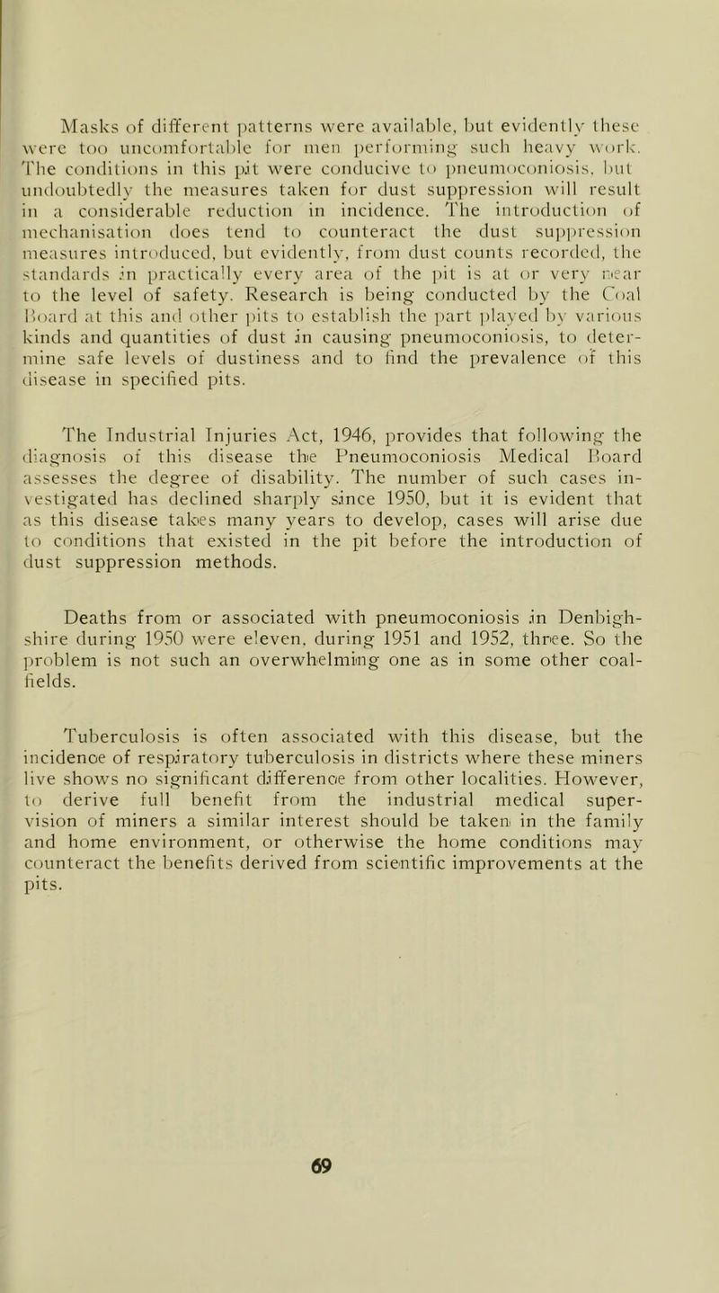 Masks of different patterns were available, but evidently these were too iinct)iTifortable for men performing- such heavy \\-ork. The conditions in this p.it were conducive to pneumoconiosis, but undoubtedly the measures taken for dust suppression will result in a considerable reduction in incidence. The introduction of mechanisation docs tend to counteract the dust suppression measures introduced, but evidently, from dust counts rec(jrded, the standards Ti practically every area of the pit is at or very near to the level of safety. Research is being conducted l)y the Coal l>oard at this and other pits to establish the part ])laycd b)- varimis kinds and quantities of dust in causing pneumoconiosis, to deter- mine safe levels of dustiness and to find the prevalence of this disease in specified pits. The Industrial Injuries Act, 1946, provides that following the diagnosis of this disease the Pneumoconiosis Medical I’oard assesses the degree of disability. The number of such cases in- vestigated has declined sharply since 1950, but it is evident that as this disease tabes many years to develop, cases will arise due to conditions that existed in the pit before the introduction of dust suppression methods. Deaths from or associated with pneumoconiosis in Denbigh- shire during 1950 were eleven, during 1951 and 1952, three. So the problem is not such an overwhelming one as in some other coal- fields. Tuberculosis is often associated with this disease, but the incidence of respiratory tuberculosis in districts where these miners live shows no significant difference from other localities. Plowever, to derive full benefit from the industrial medical super- vision of miners a similar interest should be takeu in the family and home environment, or otherwise the home conditions may counteract the benefits derived from scientific improvements at the pits.