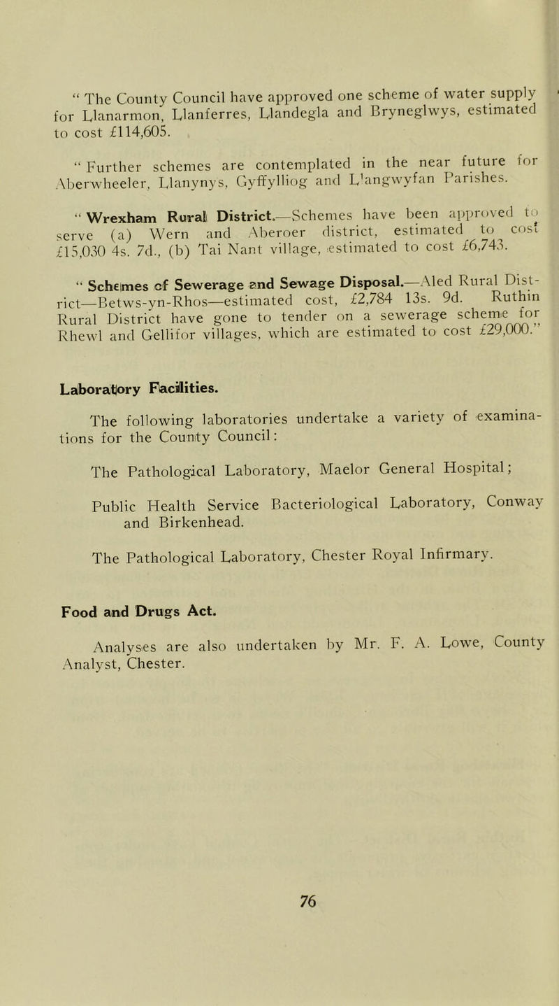 “ The County Council have approved one scheme of water supply for Llanarmon, Llanferres, Uandegla and Bryneglwys, estimated to cost il 14,605. “ Further schemes are contemplated in the near future tor Aberwheeler, Llanynys, GyffylHog and L'angwyfan Parishes. “Wrexham Rural District.—Schemes have been approved to serve (a) Wern and .Aberoer district, estimated to cosi £15,030 4s. 7d., (b) Tai Nant village, estimated to cost £6,743. “ Schemes cf Sewerage and Sewage Disposal.—Aled Rural Dist- rict—Betws-yn-Rhos—estimated cost, £2,784 13s. 9d. Ruthin Rural District have gone to tender on a sewerage scheme for Rhewl and Gellifor villages, which are estimated to cost £29,000.” Laiboratlory Fiacilities. The following laboratories undertake a variety of examina- tions for the County Council: The Pathological Laboratory, Maelor General Hospital; Public Health Service Bacteriological Laboratory, Conway and Birkenhead. The Pathological Laboratory, Chester Royal Infirmary. Food and Drugs Act. Analyses are also undertaken by Mr. F. A. Lowe, County .Analyst, Chester.