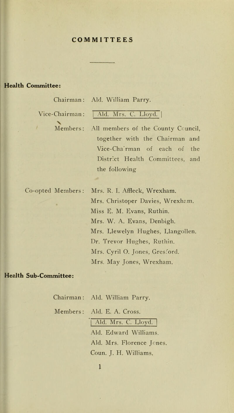 COMMITTEES Health Committee: Chairman; Aid. William Parry. Vice-Chairman: 1 .Aid. Mrs. C. Lloyd. V Memliers: All members of the County Council, together with the Chairman and Vice-Cha’rman of each of the District Health Committees, and the following Co-opted Members; Mrs. R. I. Affleck, Wrexham. Mrs. Christoper Davies, Wrexham. Miss E. M. Evans, Ruthin. Mrs. W. A. Evans, Denbigh. Mrs. Llewelyn Hughes, Llangollen. Dr. Trevor Hughes, Ruthin. Mrs. Cyril 0. Jones, Gresford. Mrs. May Jones, Wrexham. Health Sub-Committee: Chairman: Aid. William Parry. Members: Aid. E. A. Cross. Aid. Mrs. C. Lloyd. Aid. Edward Williams. Aid. Mrs. Florence Jones. Coun. J. H. Williams.