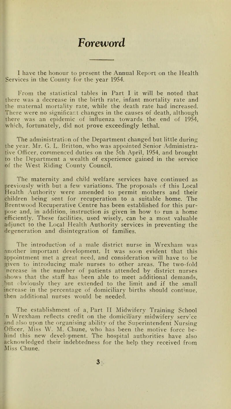 Foreword I have the honour to present tlie Annual Report on the Health Services in the County for the year 1954. From the statistical tables in Part I it will be noted that there was a decrease in the birth rate, infant mortality rate and the maternal mortality rate, while the death rate had increased. There were no signihcar.t changes in the causes of death, although there was an epidemic of influenza towards the end of 1954, which, fortunately, did not prove exceedingly lethal. The administration of the Department changed but little during the year. Mr. G. P. llritton, who was appointed Senior Administra- tive Officer, commenced duties on the 5th April, 1954, and brought to the Department a wealth of experience gained in the service of the West Riding County Council. The maternity and child welfare services have continued as previously with but a few variations. The proposals of this Local Health .Authority were amended to permit mothers and their children being sent for recuperation to a suitable home. The Brentwood Recuperative Centre has been established for this pur- pose and, in addition, instruction is given in how to' run a home efficiently. These facilities, used wisely, can be a most valuable adjunct to the Local Health Authority services in preventing the degeneration and disintegration of families. The introduction of a male district nurse in Wrexham was another important development. It was soon evident that this appointment met a great need, and consideration will have to be given to introducing male nurses to other areas. The two-fold ncrease in the number of patients attended by district nurses shows that the staff has been able to meet additional demands, but obviously they are extended to the limit and if the small increase in the percentage of domiciliary births should continue, then additional nurses would be needed. The establishment of a, Part H Midwifery Training School n Wrexham reflects credit on the domiciliary midwiferv servTc and also upon the organising ability of the Superintendent Nursing Officer. Miss W. M. Chune, who has been the motive force be- hind this new development. The hospital authorities have also acknowledged their indebtedness for the help they received from Miss Chune.