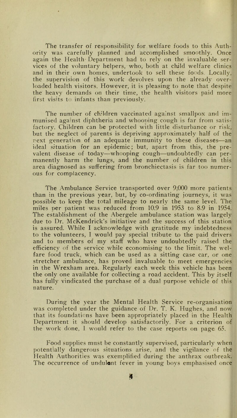 The transfer of responsibility for welfare foods to this Auth- ority was carefully planned and accomplished smoothly. Once ag'ain the Health - Department had to rely on the invaluable ser- vices of the voluntary helpers, who, both at child welfare clinics and in their own homes, undertook to sell these foods. Locally, the supervision of this work devolves upon the already over- loaded health visitors. However, it is pleasing to note that despite the heavy demands on their time, the health visitors paid more iirst visits to infants than previously. The number of children vaccinated against smallpox and im- munised against diphtheria and whoooing cough is far from satis- factory. Children can be protected with little disturbance or risk, but the neglect of parents is depriving approximately half of the next generation of an adequate immunity to these diseases—an ideal situation for an epidemic; but, apart from this, the pre- valent disease of today—whooping cough—undoubtedly can per- manently harm the lungs, and the number of children in this area diagnosed as suffering from bronchiectasis is far too numer- ous for complacency. The Ambulance Service transported over 9,000 more patients than in the previous year, but, by co-ordinating journeys, it was possible to keep the total mileage to nearly the same level. The miles per patient was reduced from 10.9 in 1953 to 8.9 in 1954. The establishment of the Abergele ambulance station was largely due to Dr. McKendrick’s initiative and the success of this station is assured. While I acknowledge with gratitude my indebtedness to the volunteers, I would pay special tribute to the paid drivers and to members of my staff who have undoubtedly raised the efficiency <ff the service while economising to the limit. The wel- fare food truck, which can be used as a sitting case car, or one stretcher ambulance, has proved invaluable to meet emergencies in the Wrexham area. Regularly each week this vehicle has been the only one available for collecting a road accident. This by itself has fully vindicated the purchase of a dual purpose vehicle of this nature. During the year the Mental Health Service re-organisation was completed under the guidance of Dr. T. K. Hu.ghes, and now that its foundations have been appropriately placed in the Health Department it should develop satisfactorily. For a criterion of the work done, 1 would refer to the case reports on page 65. Food sui)plies must be constamtly sujiervised, particularly when potentially dangerous situations arise, and the vigilance of the ilealth .Authorities was exemplified during the anthrax outbreak. The occurrence of undulont fever in young boys emjihasised once