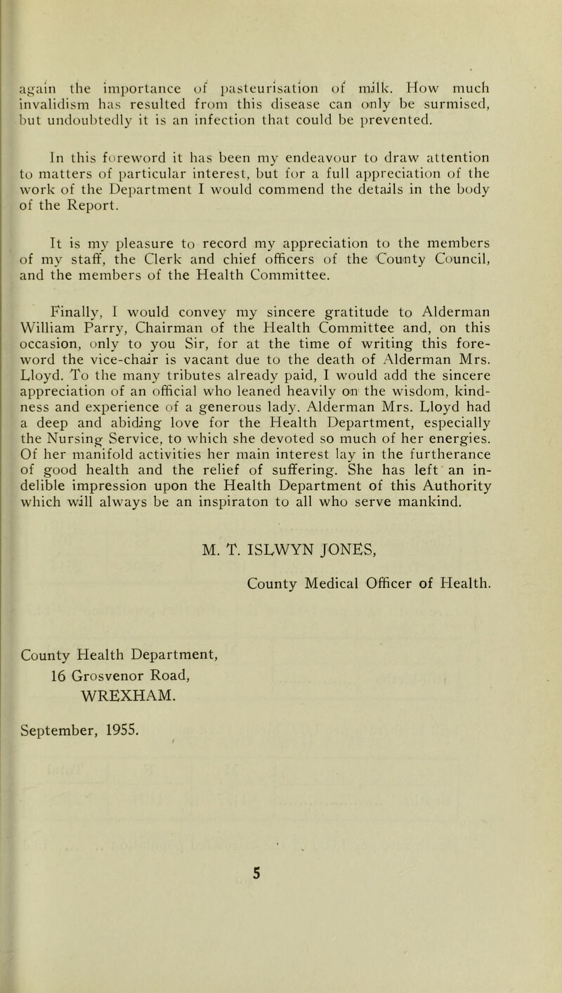 again the imiiorlance of pasteurisation of milk. How much invalidism has resulted from this disease can only be surmised, but undoubtetlly it is an infection that could be prevented. In this foreword it has been my endeavour to draw attention to matters of particular interest, but for a full appreciation of the work of the Department I would commend the details in the body of the Report. It is my pleasure to record my appreciation to the members of my staff, the Clerk and chief officers of the County Council, and the members of the Health Committee. Finally, I would convey my sincere gratitude to Alderman William Parry, Chairman of the Health Committee and, on this occasion, only to you Sir, for at the time of writing this fore- word the vice-chair is vacant due to the death of Alderman Mrs. Lloyd. To the many tributes already paid, I would add the sincere appreciation of an official who leaned heavily on the wisdom, kind- ness and experience of a generous lady. Alderman Mrs. Lloyd had a deep and abiding love for the Health Department, especially the Nursing Service, to which she devoted so much of her energies. Of her manifold activities her main interest lay in the furtherance of good health and the relief of suffering. She has left an in- delible impression upon the Health Department of this Authority which will always be an inspiraton to all who serve mankind. M. T. ISLWYN JONES, County Medical Officer of Health. County Health Department, 16 Grosvenor Road, WREXHAM. September, 1955.