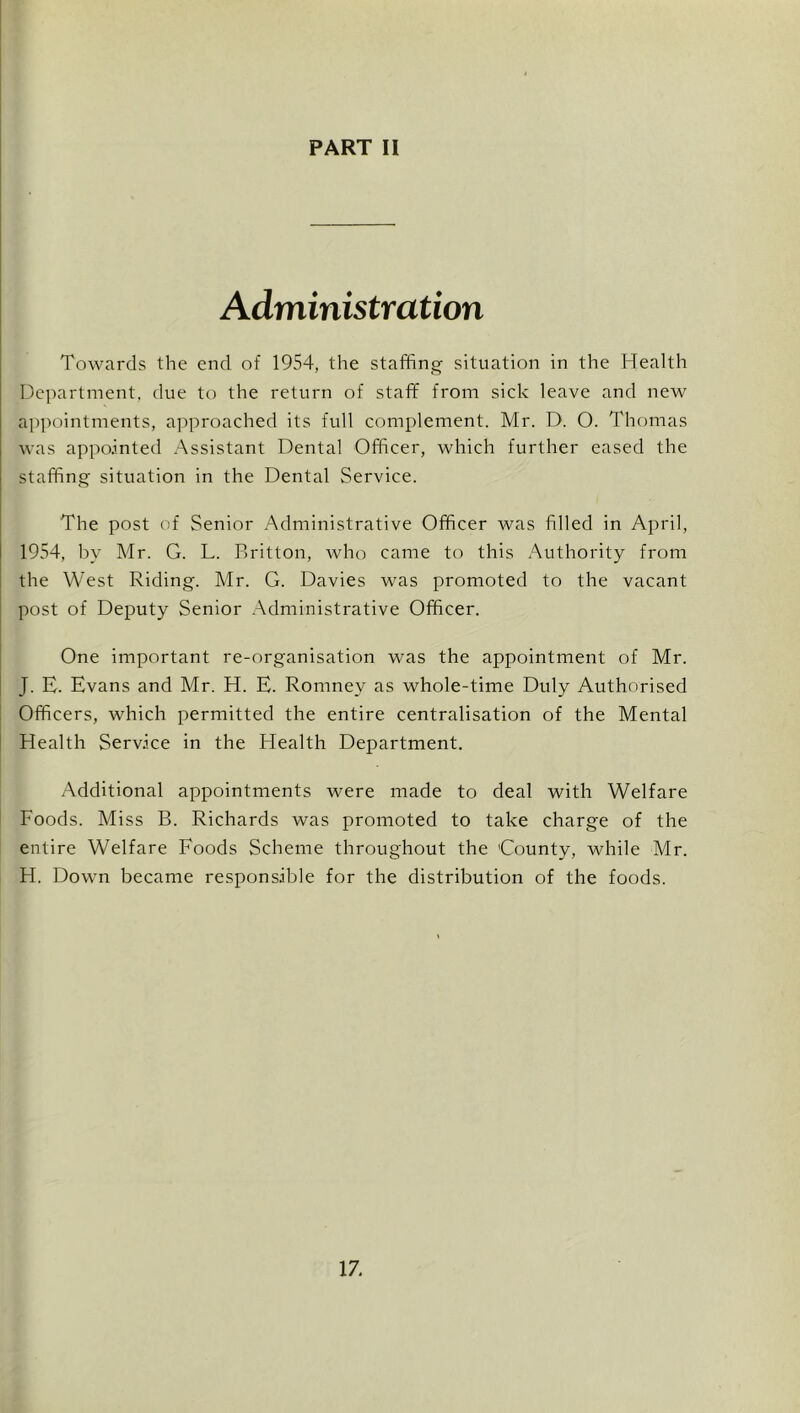 I i Administration Towards the end of 1954, the staffing situation in the Health Department, due to the return of staff from sick leave and new appointments, approached its full complement. Mr. D. O. Thomas was appointed Assistant Dental Officer, which further eased the staffing situation in the Dental Service. The post of Senior Administrative Officer was filled in April, I 1954, by Mr. G. L. Britton, who came to this Authority from the West Riding. Mr. G. Davies was promoted to the vacant post of Deputy Senior Administrative Officer. One important re-organisation was the appointment of Mr. J. E. Evans and Mr. H. E. Romney as whole-time Duly Authorised [ Officers, which permitted the entire centralisation of the Mental Health Service in the Health Department. Additional appointments were made to deal with Welfare Foods. Miss B. Richards was promoted to take charge of the entire Welfare Foods Scheme throughout the County, while Mr. H. Down became responsible for the distribution of the foods. 17.