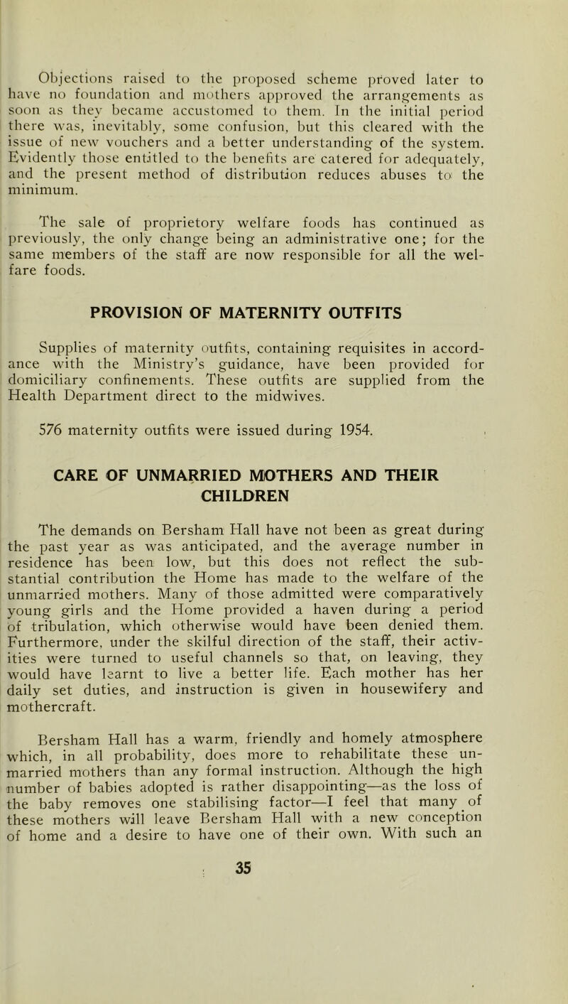 Objections raised to the proposed scheme proved later to have no foundation and mothers approved the arrangements as soon as they became accustomed to them. In the initial period there was, inevitably, some confusion, but this cleared with the issue of new vouchers and a better understanding of the system. Evidently those entitled to the benehts are catered for adequately, and the present method of distribution reduces abuses to the minimum. The sale of proprietory welfare foods has continued as previously, the only change being an administrative one; for the same members of the staff are now responsible for all the wel- fare foods. PROVISION OF MATERNITY OUTFITS Supplies of maternity outfits, containing requisites in accord- ance with the Ministry’s guidance, have been provided for domiciliary confinements. These outfits are supplied from the Health Department direct to the midwives. 576 maternity outfits were issued during 1954. CARE OF UNMARRIED MOTHERS AND THEIR CHILDREN The demands on Bersham Hall have not been as great during the past year as was anticipated, and the average number in residence has been low, but this does not reflect the sub- stantial contribution the Home has made to the welfare of the unmarried mothers. Many of those admitted were comparatively young girls and the Home provided a haven during a period of tribulation, which otherwise would have been denied them. Furthermore, under the skilful direction of the staff, their activ- ities were turned to useful channels so that, on leaving, they would have learnt to live a better life. Each mother has her daily set duties, and instruction is given in housewifery and mothercraft. Bersham Hall has a warm, friendly and homely atmosphere w'hich, in all probability, does more to rehabilitate these un- married mothers than any formal instruction. Although the high number of babies adopted is rather disappointing—as the loss of the baby removes one stabilising factor—I feel that many _ of these mothers will leave Bersham Hall with a new conception of home and a desire to have one of their own. With such an