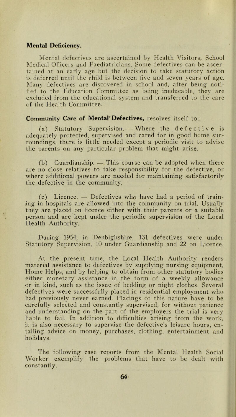 Mental Deficiency. Mental defectives are ascertained l)y Health Visitors, .School Medical Officers and Paediativcians. Some defectives can be ascer- tained at an early age hut the decision to take statutory action is deferred until the child is between five and seven years of age. Many defectives are discovered in school and, after being noti- fied to the Education Committee as being ineducable, they are excluded from the educational system and transferred to the care of the Health Committee. Coimmunity Care of Mental*Defectives, resolves itself to: (a) Statutory Supervision. — Where the defective is adequately protected, supervised and cared for in good home sur- roundings, there is little needed except a periodic visit to advise the parents on any particular problem that might arise. (b) Guardianship. — This course can be adopted when there are no close relatives to take responsibility for the defective, or where additional powers are needed for maintaining satisfactorily the defective in the community. (c) Licence. — Defectives who have had a period of train- ing in hospitals are allowed into the community on trial. Usually they are placed on licence either with their parents or a suitable person and are kept under the periodic supervision of the Local Health Authority. During 1954, in Denbighshire, 131 defectives were under Statutory Supervision, 10 under Guardianship and 22 on Licence. At the present time, the Local Health Authority renders material assistance to defectives by supplying nursing equipment. Home Helps, and by helping to obtain from other statutory bodies either monetary assistance in the form of a weekly allowance or in kind, such as the issue of bedding or night clothes. Several defectives were successfully placed in residential employment who had previously never earned. Placings of this nature have to be carefully selected and constantly supervised, for without patience and understanding on the part of the employers the trial is very liable to fail. In addition to difficulties arising from the work, it is also necessary to supervise the defective’s leisure hours, en- tailing advice on money, purchases, clothing, entertainment and holidays. The following case reports from the Mental Health Social Worker exemplify the problems that have to be dealt with constantly.