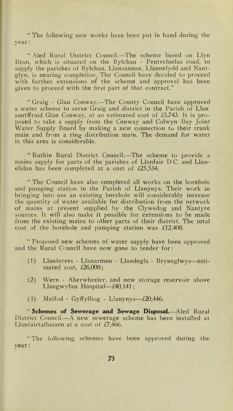 Yhc follow iiig new works have been put in hand during the vear: “ Aled Rural District Council.—The scheme based on Llyn Tran, wdiich is situated on the Bylchau - Pentrefoelas road, to supply the parishes of Bylchau, Llansannan, Llannefydd and Nant- glyn, is nearing completion. 'I'hc Council have decided to proceed with further extensions of the scheme and approval has been given to proceed with the first part of that contract.” “ Craig - Gian Conw'ay.—The County Council have approved a water scheme to serve Craig and district in the Parish of Plan santffraid Clan Conway, at an estimated cost of £3,743. It is pro- posed to take a supply from the Conway and Colwyn Bay Joint Water Supply Board by making a new connection to their trunk main and from a ring- distribution mam. The demand for water in this area is considerable. “ Ruthin Rural District Council.—^^The scheme to provide a mains supply for parts of the parishes of Llanfair D.C. and Llan- elidan has been completed at a cost of £25,534. “ The Council have also completed all works on the borehole and pumping station in the Parish of Llanynys. Their work in bringing into use an existing borehole will considerably increase the quantity of water available for distribution from the network of mains at present supplied by the Clywedog and Nantyre sources. It will also make it possible for extensions to be made from the existing mains to other parts of their district. The total cost of the borehole and pumping station was £12,400. “ Proposed new schemes of water supply have been approved and the Rural Ctmncil have now gone to tender for: (1) Llanferres - Llanarmon - Llandegla - Bryneglwys—esti- mated cost, £26,000; (2) Wern - Aberwheeler, and new storage reservoir above Llangwyfan Hospital—£40,141; (3) Meifod - Gyffylliog - Llanynys—£20,446. ” Schemes of Sewerage and Sewage Disposal.—Aled Rural District Council.—A new sewerage scheme has been installed at Llanfairtalhaiarn at a cost of £7,466. “ The following schemes have been approved during the year: