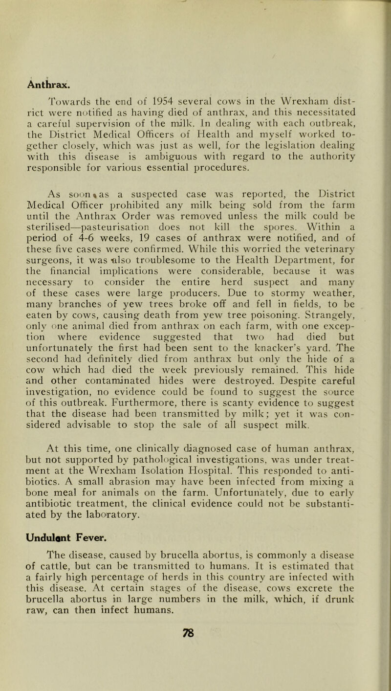 * Anthrax. 'Powards the end of 1954 several cows in the Wrexham dist- rict were notified as having- died of anthrax, and this necessitated a careful supervision of the milk. In dealing with each outbreak, the District Medical Officers of Health and myself worked to- gether closely, which was just as well, for the legislation dealing with this disease is ambiguous with regard to the authority responsible for various essential procedures. As soon % as a suspected case was reported, the District Medical Officer prohibited any milk being sold from the farm until the Anthrax Order was removed unless the milk could be sterilised—pasteurisation does not kill the spores. Within a period of 4-6 weeks, 19 cases of anthrax were notified, and of these five cases were confirmed. While this worried the veterinary surgeons, it was -also troublesome to the Health Department, for the financial implications were considerable, because it was necessary to consider the entire herd suspect and many of these cases were large producers. Due to stormy weather, many branches of yew trees broke off and fell in fields, to be eaten by cows, causing death from yew tree poisoning. Strangely, only one animal died from anthrax on each farm, with one excep- tion where evidence suggested that two had died but unfortunately the first had been sent to the knacker’s yard. The second had definitely died from anthrax but only the hide of a cow which had died the week previously remained. This hide and other contaminated hides were destroyed. Despite careful investigation, no evidence could be found to suggest the source of this outbreak. Furthermore, there is scanty evidence to suggest that the disease had been transmitted by milk; yet it was con- sidered advisable to stop the sale of all suspect milk. At this time, one clinically diagnosed case of human anthrax, but not supported by pathological investigations, was under treat- ment at the Wrexham Isolation Flospital. This responded to anti- biotics. A small abrasion may have been infected from mixing a bone meal for animals on the farm. Unfortunately, due to early antibiotic treatment, the clinical evidence could not be substanti- ated by the laboratory. Undulont Fever. The disease, caused by brucella abortus, is commonly a disease of cattle, but can be transmitted to humans. It is estimated that a fairly high percentage of herds in this country are infected with this disease. At certain stages of the disease, cows excrete the brucella abortus in large numbers in the luilk, wliich, if drunk raw, can then infect humans.