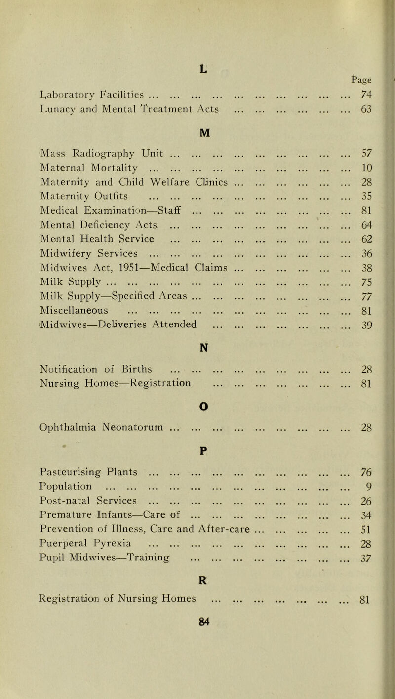 L Page 74 63 Laboratory Facilities Lunacy and Mental Treatment Acts M 'Mass Radiography Unit Maternal Mortality Maternity and Child Welfare Clinics Maternity Outfits Medical Examination—Staff Mental Deficiency Acts Mental Health Service Midwifery Services Midwives Act, 1951—Medical Claims Milk Supply Milk Supply—Specified Areas Miscellaneous Midwives—Deliveries Attended N Notification of Births Nursing Homes—Registration O Ophthalmia Neonatorum P Pasteurising Plants Population Post-natal Services Premature Infants—Care of Prevention of Illness, Care and After-care Puerperal Pyrexia Pupil Midwives—Training R Registration of Nursing Homes 57 10 28 35 81 64 62 36 38 75 77 81 39 28 81 28 ... 76 ... 9 ... 26 ... 34 ... 51 ... 28 ... 37