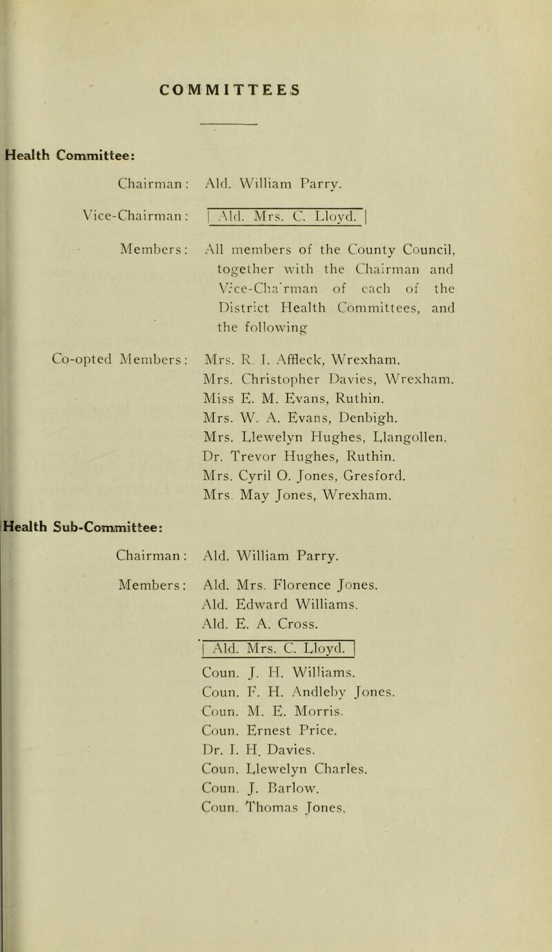 COMMITTEES Health Committee: Chairman: Aid. William Parry. \’ice-Chairman: | .Md. Mr.s. C. Lloyd. Members: All members of the County Council, together with the Chairman and V.'ce-Ch.a'rman of each of the Tdistrict Health Committees, and the following Co-opted Members: Mrs. R. I. Affleck, Wrexham. Mrs. Christopher Davies, Wrexham. Miss E. M. Evans, Ruthin. Mrs. W. A. Evans, Denbigh. Mrs. Llewelyn Hughes, Llangollen. Dr. Trevor Hughes, Ruthin. Mrs. Cyril O. Jones, Gresford. Mrs. May Jones, Wrexham. Health Sub-Committee: Chairman : Aid. William Parry. Members: Aid. Mrs. Florence Jones. Aid. Edward Williams. Aid. E. A. Cross. I .Aid. Mrs. C. Lloyd, j Coun. J. H. Williams. Coun. F. H. Andleby Jones. Coun. M. E. Morris. Coun. Ernest Price. Dr. 1. H. Davies. Coun. Llewelyn Charles. Coun. J. Piarlow. Coun. Thomas Jones.