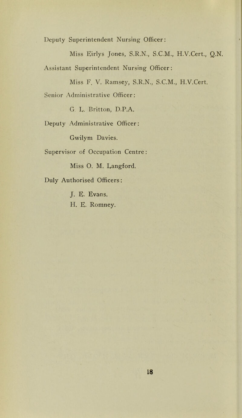 Deputy Superintendent Nursing Officer: Miss Eirlys Jones, S.R.N., S.CM, H.V.Cert, Q.N. Assistant Superintendent Nursing Officer: Miss F. V. Ramsey, S.R.N., S.C.M., H.V.Cert. Senior Administrative Officer: G L. Britton, D.P.A. Deputy Administrative Officer: Gwilym Davies. Supervisor of Occupation Centre: Miss 0. M. Langford. Duly Authorised Officers: J. E. Evans. H. E. Romney.